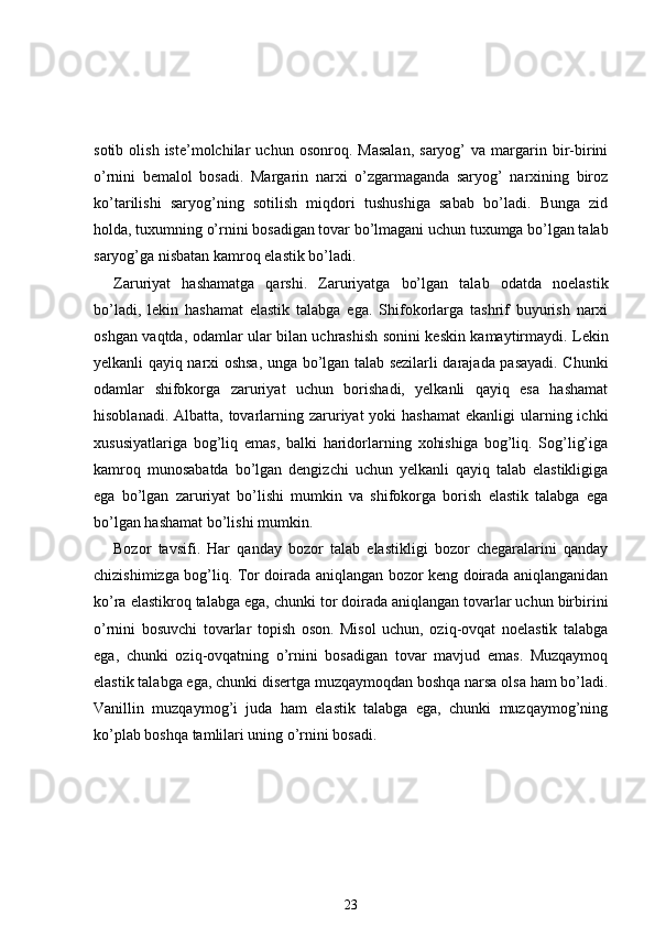 sotib   olish   iste’molchilar   uchun  osonroq.   Masalan,   saryog’   va   margarin   bir-birini
o’rnini   bemalol   bosadi.   Margarin   narxi   o’zgarmaganda   saryog’   narxining   biroz
ko’tarilishi   saryog’ning   sotilish   miqdori   tushushiga   sabab   bo’ladi.   Bunga   zid
holda, tuxumning o’rnini bosadigan tovar bo’lmagani uchun tuxumga bo’lgan talab
saryog’ga nisbatan kamroq elastik bo’ladi.
Zaruriyat   hashamatga   qarshi.   Zaruriyatga   bo’lgan   talab   odatda   noelastik
b o’ladi,   lekin   hashamat   elastik   talabga   ega.   Shifokorlarga   tashrif   buyurish   narxi
oshgan   vaqtda, odamlar ular bilan uchrashish sonini keskin kamaytirmaydi. Lekin
yelkanli qayiq narxi oshsa, unga bo’lgan talab sezilarli darajada pasayadi. Chunki
odamlar   shifokorga   zaruriyat   uchun   borishadi,   yelkanli   qayiq   esa   hashamat
hisoblanadi. Albatta,  tovarlarning zaruriyat  yoki  hashamat  ekanligi  ularning ichki
xususiyatlariga   bog’liq   emas,   balki   haridorlarning   xohishiga   bog’liq.   Sog’lig’iga
kamroq   munosabatda   bo’lgan   dengizchi   uchun   yelkanli   qayiq   talab   elastikligiga
ega   bo’lgan   zaruriyat   bo’lishi   mumkin   va   shifokorga   borish   elastik   talabga   ega
bo’lgan hashamat bo’lishi mumkin.
Bozor   tavsifi.   Har   qanday   bozor   talab   elastikligi   bozor   chegaralarini   qanday
chizishimizga bog’liq. Tor doirada aniqlangan bozor keng doirada aniqlanganidan
ko’ra elastikroq talabga ega, chunki tor doirada aniqlangan tovarlar uchun birbirini
o’rnini   bosuvchi   tovarlar   topish   oson.   Misol   uchun,   oziq-ovqat   noelastik   talabga
ega,   chunki   oziq-ovqatning   o’rnini   bosadigan   tovar   mavjud   emas.   Muzqaymoq
elastik talabga ega, chunki disertga muzqaymoqdan boshqa narsa olsa ham bo’ladi.
Vanillin   muzqaymog’i   juda   ham   elastik   talabga   ega,   chunki   muzqaymog’ning
ko’plab boshqa tamlilari uning o’rnini bosadi.
23 