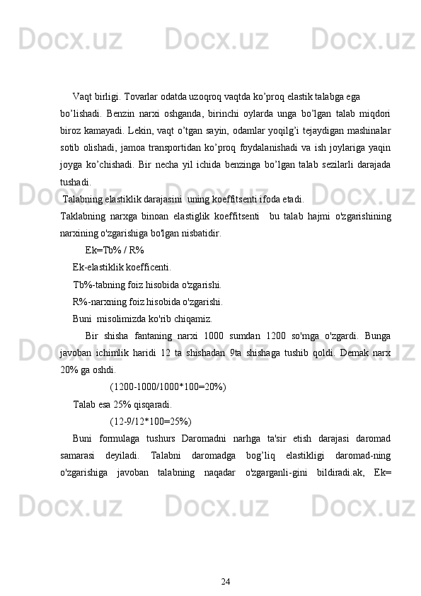 Vaqt birligi. Tovarlar odatda uzoqroq vaqtda ko’proq elastik talabga ega
bo’lishadi.   Benzin   narxi   oshganda,   birinchi   oylarda   unga   bo’lgan   talab   miqdori
biroz kamayadi. Lekin, vaqt o’tgan sayin, odamlar yoqilg’i tejaydigan mashinalar
sotib   olishadi,   jamoa   transportidan   ko’proq   foydalanishadi   va   ish   joylariga   yaqin
joyga   ko’chishadi.   Bir   necha   yil   ichida   benzinga   bo’lgan   talab   sezilarli   darajada
tushadi.
  Talabning elastiklik darajasini  uning koeffitsenti ifoda etadi.
Taklabning   narxga   binoan   elastiglik   koeffit s enti     bu   talab   hajmi   o'zgarishining
narxining o'zgarishiga bo'lgan nisbatidir. 
Ek=Tb%   /   R%
Ek-elastiklik koefficenti.
Tb%-tabning foiz hisobida o'zgarishi.
R%-narxning foiz hisobida o'zgarishi.
Buni  misolimizda ko'rib chiqamiz.
Bir   shisha   fantaning   narxi   1000   sumdan   1200   so'mga   o'zgardi.   Bunga
javoban   ichimlik   haridi   12   ta   shishadan   9ta   shishaga   tushib   qoldi.   Demak   narx
20% ga oshdi. 
  (1200-1000/1000*100=20%)
Talab esa 25% qisqaradi.
(12-9/12*100=25%)
Buni   formulaga   tushurs   Daromadni   narhga   ta'sir   etish   darajasi   daromad
samarasi   deyiladi.   Talabni   daromadga   bog’liq   elastikligi   daromad-ning
o'zgarishiga   javoban   talabning   naqadar   o'zgarganli-gini   bildiradi.ak,   Ek=
24 
