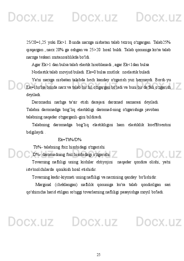 25/20=1,25   yoki   Ek>1.   Bunda   narxga   nisbatan   talab   tezroq   o'zgargan.   Talab25%
qisqargan , narx 20% ga oshgan va 25>20  hosil buldi. Talab qonuniga ko'ra talab
narxga teskari mutanosiblikda bo'ldi.
Agar Ek>1 dan bulsa talab elastik hisoblanadi , agar Ek<1dan bulsa
Noelastik talab movjud buladi. Ek=0 bulsa mutlok   noelastik buladi
Ya'ni   narxga   nisbatan   talabda   hech   kanday   o'zgarish   yuz   bermaydi.   Bordi-yu
Ek=1bo'lsa bunda narx va talab bir hil o'zgargan bo'ladi va buni bir da'fali o'zgarish
deyiladi.
Daromadni   narhga   ta'sir   etish   darajasi   daromad   samarasi   deyiladi.
Talabni   daromadga   bog’liq   elastikligi   daromad-ning   o'zgarishiga   javoban
talabning naqadar o'zgarganli-gini bildiradi.
Talabning   daromadga   bog’liq   elastikligini   ham   elastiklik   koeffitsentini
belgilaydi .
            Ek=Tb%/D%
 Tb%- talabning foiz hisobidagi o'zgarishi.
 D%- daromadning foiz hisobidagi o'zgarishi.
Tovarning   nafliligi   uning   kishilar   ehtiyojini     naqadar   qondira   olishi,   ya'ni
iste'molchilarda  qonikish hosil etishidir.
Tovarning kadir-kiymati uning nafliligi va narxining qanday  bo'lishidir.
  Marginal   (cheklangan)   naflilik   qonuniga   ko'ra   talab   qondirilgan   sari
qo'shimcha harid etilgan so'nggi tovarlarning nafliligi pasayishga moyil bo'ladi.
25 