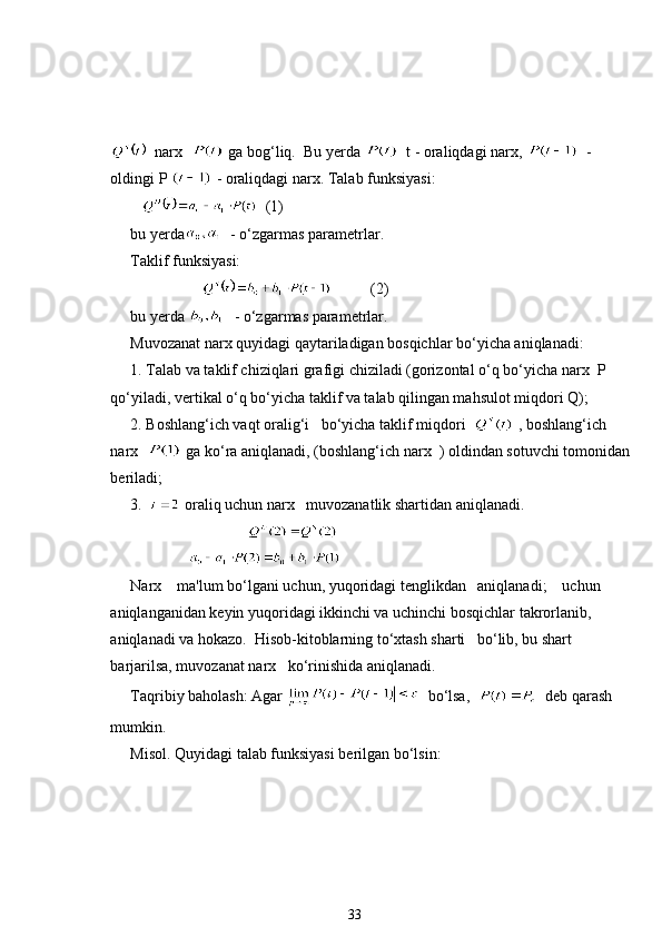   narx    ga bog‘liq.  Bu yerda    t - oraliqdagi narx,    - 
oldingi P   - oraliqdagi narx. Talab funksiyasi: 
      (1)
bu yerda   - o‘zgarmas parametrlar.
Taklif funksiyasi:
   (2)
bu yerda    - o‘zgarmas parametrlar. 
Muvozanat narx quyidagi qaytariladigan bosqichlar bo‘yicha aniqlanadi:
1. Talab va taklif chiziqlari grafigi chiziladi (gorizontal o‘q bo‘yicha narx  P 
qo‘yiladi, vertikal o‘q bo‘yicha taklif va talab qilingan mahsulot miqdori Q); 
2. Boshlang‘ich vaqt oralig‘i   bo‘yicha taklif miqdori    , boshlang‘ich 
narx    ga ko‘ra aniqlanadi, (boshlang‘ich narx  ) oldindan sotuvchi tomonidan
beriladi; 
3.    oraliq uchun narx   muvozanatlik shartidan aniqlanadi.
                              
               
Narx    ma'lum bo‘lgani uchun, yuqoridagi tenglikdan   aniqlanadi;    uchun   
aniqlanganidan keyin yuqoridagi ikkinchi va uchinchi bosqichlar takrorlanib,   
aniqlanadi va hokazo.  Hisob-kitoblarning to‘xtash sharti   bo‘lib, bu shart 
barjarilsa, muvozanat narx   ko‘rinishida aniqlanadi.
Taqribiy baholash: Agar    bo‘lsa,     deb qarash 
mumkin.
Misol. Quyidagi talab funksiyasi berilgan bo‘lsin:
33 