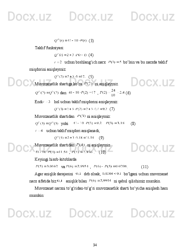     (3)
Taklif funksiyasi: 
  (4)
    uchun boshlang‘ich narx    bo‘lsin va bu narxda taklif 
miqdorini aniqlaymiz: 
  (5)
Muvozanatlik shartiga ko‘ra    ni aniqlaymiz. 
 dan    ,   (6)
Endi    hol uchun taklif miqdorini aniqlaymiz: 
     (7)
Muvozanatlik shartidan    ni aniqlaymiz: 
  yoki         (8)
   uchun taklif miqdori aniqlanadi;
  (9)
Muvozanatlik shartidan    ni aniqlaymiz.
 ,   . (10)
Keyingi hisob-kitoblarda 
   va  ,   . (11)
Agar aniqlik darajasini     deb olsak,    bo‘lgani uchun muvozanat
narx sifatida biz    aniqlik bilan    ni qabul qilishimiz mumkin. 
Muvozanat narxni to‘g‘ridan-to‘g‘ri muvozanatlik sharti bo‘yicha aniqlash ham
mumkin: 
34 