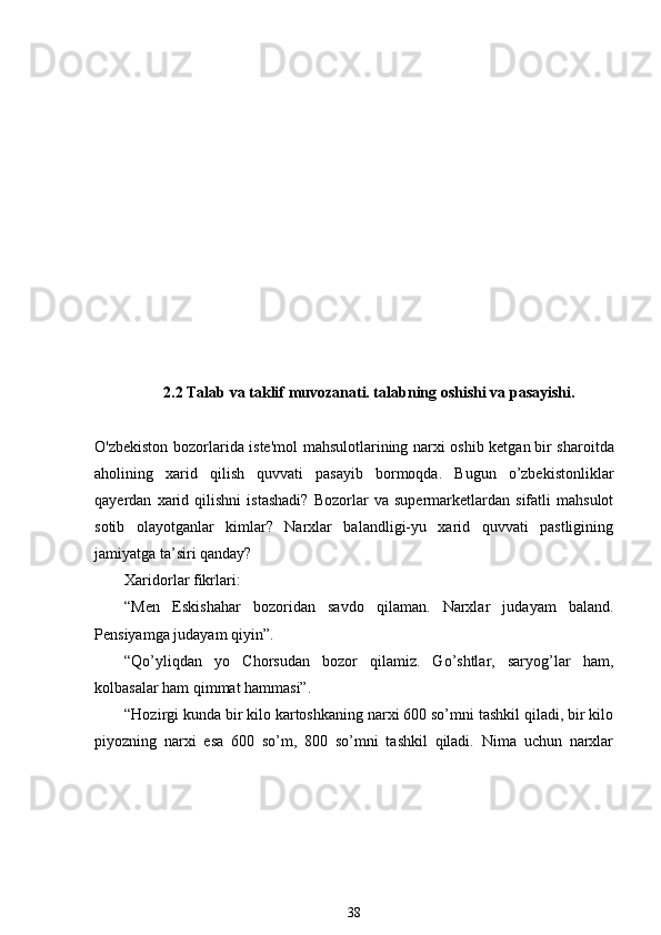 2.2 Talab va taklif muvozanati. talabning oshishi va pasayishi.
O'zbekiston bozorlarida iste'mol mahsulotlarining narxi oshib ketgan   bir sharoitda
aholining   xarid   qilish   quvvati   pasayib   bormoqda.   Bugun   o’zbekistonliklar
qayerdan   xarid   qilishni   istashadi?   Bozorlar   va   supermarketlardan   sifatli   mahsulot
sotib   olayotganlar   kimlar?   Narxlar   balandligi-yu   xarid   quvvati   pastligining
jamiyatga ta’siri qanday?    
Xaridorlar fikrlari:
“Men   Eskishahar   bozoridan   savdo   qilaman.   Narxlar   judayam   baland.
Pensiyamga judayam qiyin”. 
“Qo’yliqdan   yo   Chorsudan   bozor   qilamiz.   Go’shtlar,   saryog’lar   ham,
kolbasalar ham qimmat hammasi”. 
“Hozirgi kunda bir kilo kartoshkaning narxi 600 so’mni tashkil qiladi, bir kilo
piyozning   narxi   esa   600   so’m,   800   so’mni   tashkil   qiladi.   Nima   uchun   narxlar
38 