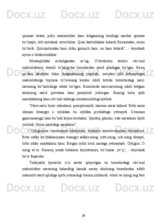 qimmat   desak,   poliz   mahsulotlari   kam   kelganining   hisobiga   narxlar   qimmat
bo’lyapti,   deb   aytishadi   sotuvchilar.   Qora   kartoshkalar   kelardi   Rossiyadan,   arzon
bo’lardi.   Qozoqistondan   ham   oldin   gurunch   ham,   un   ham   kelardi”,   -   deyishadi
ayrim o’zbekistonliklar.
Mustaqillikka   erishilgandan   so’ng,   O’zbekiston   aholisi   iste’mol
mahsulotlarini   deyarli   to’laligicha   bozorlardan   xarid   qiladigan   bo’lgan.   Biroq
qo’shni   davlatlar   bilan   chegaralarning   yopilishi,   xorijdan   olib   kelinayotgan
mahsulotlarga   bojxona   to’lovining   keskin   oshib   ketishi   bozorlardagi   narx-
navoning   ko’tarilishiga   sabab   bo’lgan.   Bozorlarda   narx-navoning   oshib   ketgani
aholining   xarid   quvvatini   ham   pasaytirib   yuborgan.   Buning   boisi   qilib
maoshlarning ham iste’mol talabiga nomutanosibligi aytiladi. 
“Narx-navo hozir odamlarni qoniqtirmaydi, hamma narsa baland. Bitta narsa
olaman   desangiz   u   oylikdan   bu   oylikka   produktaga   yetmaydi.   Umuman
gapirmasangiz ham bo’ladi kiyim-kechakni. Qandoq qilamiz, eski narsalarni kiyib
yuriladi, Soyuz paytidagi narsalarni”. 
“Oyligimizni   tejashniyam   bilmaymiz,   bolalarni   kiyintirishniyam   bilmaymiz.
Bitta   oddiy   ko’ylaklarniyam   olsangiz   sakkiz-ming,   yetti-ming,   uch-ming   deyapti,
bitta   oddiy   maykalarni   ham.   Bergan   oylik   hech   narsaga   yetmayapti.   Oyligim   25
ming   so’m.   Kamroq   yesak   bolalarni   kiyintiramiz,   bo’lmasa     yo’q”,   -   deyishadi
ba’zi fuqarolar.
Turkiyalik   tijoratchi   o’zi   savdo   qilayotgan   va   bozorlardagi   iste’mol
mahsulotlari   narxining   balandligi   hamda   asosiy   aholining   bozorlardan   sifatli
mahsulot xarid qilishga qurbi yetmasligi boisini izohlaydi. Aholi va uning eng faol
39 