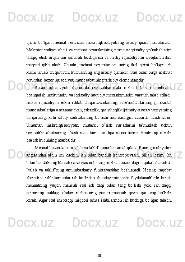 qismi   bo’lgan   mehnat   resurslari   makroiqtisodiyotning   asosiy   qismi   hisoblanadi.
Makroiqtisodiyot   aholi   va   mehnat   resurslarining   ijtimoiy-iqtisodiy   yo’nalishlarini
tadqiq   etish   orqali   uni   samarali   boshqarish   va   milliy   iqtisodiyotni   rivojlantirishni
maqsad   qilib   oladi.   Chunki,   mehnat   resurslari   va   uning   faol   qismi   bo’lgan   ish
kuchi ishlab chiqaruvchi kuchlarning eng asosiy qismidir. Shu bilan birga mehnat
resurslari bozor iqtisodiyoti munosabatining tarkibiy elementlaridir. 
Bozor   iqtisodiyoti   sharoitida   respublikamizda   mehnat   bozori,   mehnatni
boshqarish institutlarini va iqtisodiy huquqiy mexanizmlarini yaratish talab etiladi.
Bozor   iqtisodiyoti   erkin   ishlab   chiqaruvchilarning,   iste’molchilarning   gorizantal
munosabatlariga asoslanar ekan, ishsizlik, qashshoqlik ijtimoiy-siyosiy vaziyatning
barqarorligi   kabi   salbiy   xodisalarning   bo’lishi   mumkinligini   nazarda   tutish   zarur.
Umuman   makroiqtisodiyotni   mutassil   o’sish   sur’atlarini   ta’minlash   uchun
respublika   aholisining   o’sish   sur’atlarini   tartibga   solish   lozim.   Aholining   o’sishi
esa ish kuchining manbaidir. 
Mehnat bozorida ham talab va taklif qonunlari amal qiladi. Buning mohiyatini
anglashdan   oldin   ish   kuchini   ish   bilan   bandlik   kontsepsiyasini   bilish   lozim.   Ish
bilan bandlikning klassik nazariyasini hozirgi mehnat bozoridagi raqobat sharoitida
“talab   va   taklif”ning   umumbashariy   funktsiyasidan   boshlanadi.   Hozirgi   raqobat
sharoitida   ishbilarmonlar   ish   kuchidan   shunday   miqdorda   foydalanadilarki   bunda
mehnatning   yuqori   mahsuli   real   ish   xaqi   bilan   teng   bo’lishi   yoki   ish   xaqqi
xajmining   puldagi   ifodasi   mehnatning   yuqori   maxsuli   qiymatiga   teng   bo’lishi
kerak. Agar real  ish xaqqi miqdori  oshsa  ishbilarmon ish kuchiga bo’lgan talabni
40 