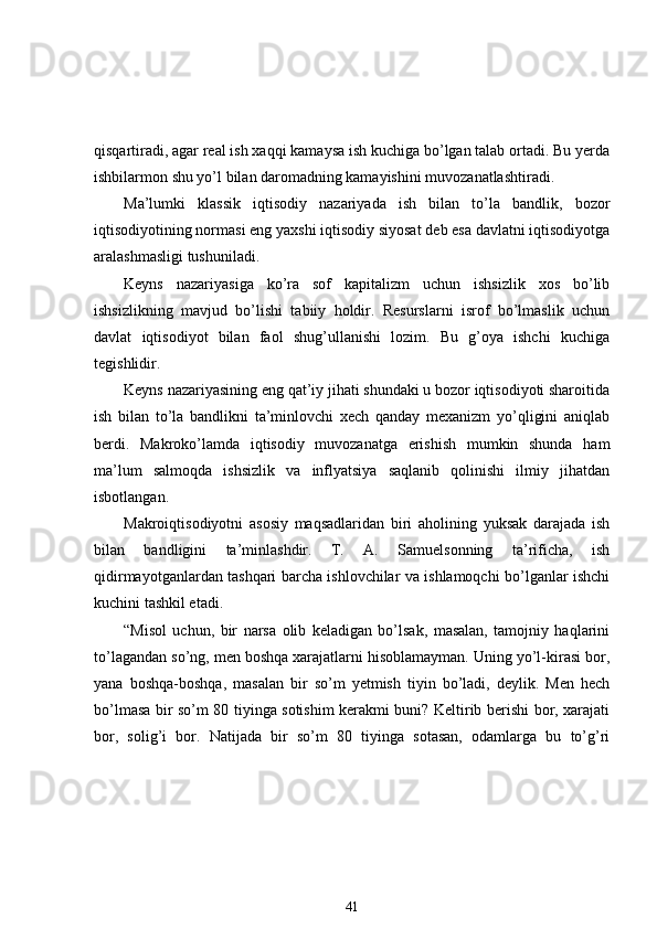 qisqartiradi, agar real ish xaqqi kamaysa ish kuchiga bo’lgan talab ortadi. Bu yerda
ishbilarmon shu yo’l bilan daromadning kamayishini muvozanatlashtiradi. 
Ma’lumki   klassik   iqtisodiy   nazariyada   ish   bilan   to’la   bandlik,   bozor
iqtisodiyotining normasi eng yaxshi iqtisodiy siyosat deb esa davlatni iqtisodiyotga
aralashmasligi tushuniladi. 
Keyns   nazariyasiga   ko’ra   sof   kapitalizm   uchun   ishsizlik   xos   bo’lib
ishsizlikning   mavjud   bo’lishi   tabiiy   holdir.   Resurslarni   isrof   bo’lmaslik   uchun
davlat   iqtisodiyot   bilan   faol   shug’ullanishi   lozim.   Bu   g’oya   ishchi   kuchiga
tegishlidir. 
Keyns nazariyasining eng qat’iy jihati shundaki u bozor iqtisodiyoti sharoitida
ish   bilan   to’la   bandlikni   ta’minlovchi   xech   qanday   mexanizm   yo’qligini   aniqlab
berdi.   Makroko’lamda   iqtisodiy   muvozanatga   erishish   mumkin   shunda   ham
ma’lum   salmoqda   ishsizlik   va   inflyatsiya   saqlanib   qolinishi   ilmiy   jihatdan
isbotlangan. 
Makroiqtisodiyotni   asosiy   maqsadlaridan   biri   aholining   yuksak   darajada   ish
bilan   bandligini   ta’minlashdir.   T.   A.   Samuelsonning   ta’rificha,   ish
qidirmayotganlardan tashqari barcha ishlovchilar va ishlamoqchi bo’lganlar ishchi
kuchini tashkil etadi. 
“Misol   uchun,   bir   narsa   olib   keladigan   bo’lsak,   masalan,   tamojniy   haqlarini
to’lagandan so’ng, men boshqa xarajatlarni hisoblamayman. Uning yo’l-kirasi bor,
yana   boshqa-boshqa,   masalan   bir   so’m   yetmish   tiyin   bo’ladi,   deylik.   Men   hech
bo’lmasa bir so’m 80 tiyinga sotishim kerakmi buni? Keltirib berishi bor, xarajati
bor,   solig’i   bor.   Natijada   bir   so’m   80   tiyinga   sotasan,   odamlarga   bu   to’g’ri
41 