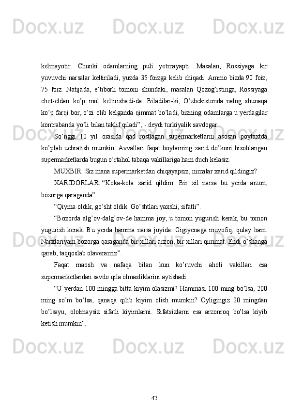 kelmayotir.   Chunki   odamlarning   puli   yetmayapti.   Masalan,   Rossiyaga   kir
yuvuvchi narsalar keltiriladi, yuzda 35 foizga kelib chiqadi. Ammo bizda 90 foiz,
75   foiz.   Natijada,   e’tiborli   tomoni   shundaki,   masalan   Qozog’istinga,   Rossiyaga
chet-eldan   ko’p   mol   keltirishadi-da.   Biladilar-ki,   O’zbekistonda   nalog   shunaqa
ko’p farqi bor, o’zi olib kelganda qimmat bo’ladi, bizning odamlarga u yerdagilar
kontrabanda yo’li bilan  taklif  qiladi ”, - deydi turkiyalik savdogar.
So’nggi   10   yil   orasida   qad   rostlagan   supermarketlarni   asosan   poytaxtda
ko’plab   uchratish   mumkin.   Avvallari   faqat   boylarning   xarid   do’koni   hisoblangan
supermarketlarda bugun o’rtahol tabaqa vakillariga ham duch kelasiz.
MUXBIR: Siz mana supermarketdan chiqayapsiz, nimalar xarid qildingiz?
XARIDORLAR:   “Koka-kola   xarid   qildim.   Bir   xil   narsa   bu   yerda   arzon,
bozorga qaraganda”.    
“Qiyma oldik, go’sht oldik. Go’shtlari yaxshi, sifatli”. 
“Bozorda   alg’ov-dalg’ov-de   hamma   joy,   u   tomon   yugurish   kerak,   bu   tomon
yugurish   kerak.   Bu   yerda   hamma   narsa   joyida.   Gigiyenaga   muvofiq,   qulay   ham.
Narxlariyam bozorga qaraganda bir xillari arzon, bir xillari qimmat. Endi o’shanga
qarab, taqqoslab olaveramiz”.
Faqat   maosh   va   nafaqa   bilan   kun   ko’ruvchi   aholi   vakillari   esa
supermarketlardan savdo qila olmasliklarini aytishadi. 
“U yerdan 100 mingga bitta kiyim olasizmi? Hammasi 100 ming bo’lsa, 200
ming   so’m   bo’lsa,   qanaqa   qilib   kiyim   olish   mumkin?   Oyligingiz   20   mingdan
bo’lsayu,   ololmaysiz   sifatli   kiyimlarni.   Sifatsizlarni   esa   arzonroq   bo’lsa   kiyib
ketish mumkin”. 
42 
