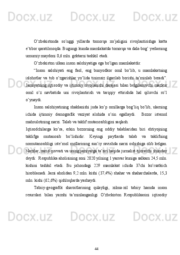 O’zbekistonda   so’nggi   yillarda   tomorqa   xo’jaligini   rivojlantirishga   katta
e’tibor qaratilmoqda. Bugungi kunda mamlakatda tomorqa va dala-bog’ yerlarning
umumiy maydoni 0,6 mln. gektarni tashkil etadi. 
O’zbekiston ulkan inson salohiyatiga ega bo’lgan mamlakatdir. 
“Inson   salohiyati   eng   faol,   eng   bunyodkor   omil   bo’lib,   u   mamlakatning
islohotlar   va   tub   o’zgarishlar   yo’lida   tinimsiz   ilgarilab   borishi   ta’minlab   beradi”.
Jamiyatning iqtisodiy va  ijtimoiy rivojlanishi  darajasi  bilan belgilanuvchi  mazkur
omil   o’z   navbatida   uni   rivojlantirish   va   tarqqiy   ettirishda   hal   qiluvchi   ro’l
o’ynaydi. 
Inson  salohiyatining  shaklanishi   juda ko’p  omillarga  bog’liq  bo’lib, ularning
ichida   ijtimoiy   demografik   vaziyat   alohida   o’rin   egallaydi.     Bozor   istemol
mahsulotining narxi.  Talab va taklif mutanosibligini saqlash.
Iqtisodchilarga   ko’ra,   erkin   bozorning   eng   oddiy   talablaridan   biri   ehtiyojning
taklifga   mutanosib   bo’lishidir.   Keyingi   paytlarda   talab   va   taklifning
nomutanosibligi iste’mol  mollarining sun’iy ravishda narxi oshishiga  olib kelgan.
Narxlar, xarid quvvati  va  uning jamiyatga ta’siri haqida jurnalist-tijoratchi shunday
deydi:    Respublika aholisining soni 2020 yilning 1 yanvar kuniga salkam 24,5 mln.
kishini   tashkil   etadi.   Bu   jahondagi   229   mamlakat   ichida   37chi   ko’rsatkich
hisoblanadi. Jami aholidan 9,2 mln. kishi  (37,4%) shahar  va shaharchalarda, 15,3
mln. kishi (62,6%) qishloqlarda yashaydi. 
Tabiiy-geografik   sharoitlarining   qulayligi,   xilma-xil   tabiiy   hamda   inson
resurslari   bilan   yaxshi   ta’minlanganligi   O’zbekiston   Respublikasini   iqtisodiy
44 