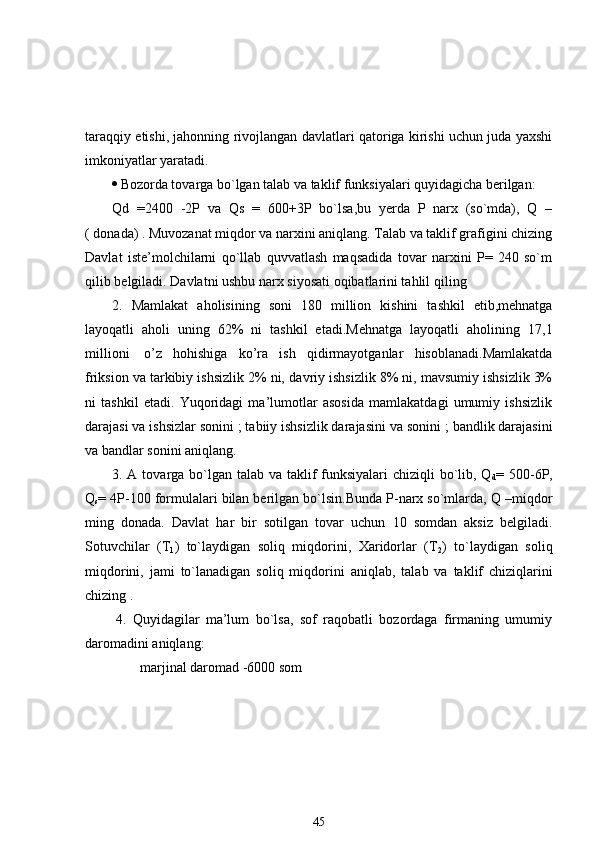 taraqqiy etishi, jahonning rivojlangan davlatlari qatoriga kirishi uchun juda yaxshi
imkoniyatlar yaratadi. 
 Bozorda tovarga bo`lgan talab va taklif funksiyalari quyidagicha berilgan:
Qd   = 24 00   -2P   va   Qs   =   6 00+3P   bo`lsa,bu   yerda   P   narx   (so`mda),   Q   –
( donada) . Muvozanat miqdor va narxini aniqlang. Talab va taklif grafigini chizing
Davlat   iste’molchilarni   qo`llab   quvvatlash   maqsadida   tovar   narxini   P=   240   so`m
qilib belgiladi. Davlatni ushbu narx siyosati oqibatlarini tahlil qili ng
2 .   Mamlakat   aholisining   soni   1 8 0   million   kishini   tashkil   etib,mehnatga
layoqatli   aholi   uning   62%   ni   tashkil   etadi.Mehnatga   layoqatli   aholining   1 7 , 1
millioni     o’z   hohishiga   ko’ra   ish   qidirmayotganlar   hisoblanadi.Mamlakatda
friksion va tarkibiy ishsizlik 2% ni,  dav riy ishsizlik 8% ni, mavsumiy ishsizlik 3%
ni   tashkil   etadi.   Yuqoridagi   ma’lumotlar   asosida   mamlakatdagi   umumiy   ishsizlik
darajasi va ishsizlar sonini   ; tabiiy ishsizlik darajasini va sonini   ; bandlik darajasini
va bandlar sonini aniqlang. 
3. A tovarga bo`lgan talab va taklif  funksiyalari  chiziqli bo`lib, Q
d = 500-6P,
Q
s = 4P-100 formulalari bilan berilgan bo`lsin.Bunda P-narx so`mlarda, Q –miqdor
ming   donada.   Davlat   har   bir   sotilgan   tovar   uchun   10   somdan   aksiz   belgiladi.
Sotuvchilar   (T
1 )   to`laydigan   soliq   miqdorini,   Xaridorlar   (T
2 )   to`laydigan   soliq
miqdorini ,   jami   to`lanadigan   soliq   miqdorini   aniqlab,   talab   va   taklif   chiziqlarini
chizing  .
  4.   Quyidagilar   ma’lum   bo`lsa,   sof   raqobatli   bozordaga   firmaning   umumiy
daromadini aniqlang:
               marjinal daromad -6000 som
45 