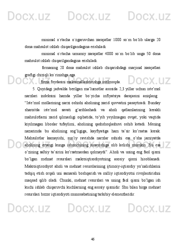                 minimal   o`rtacha   o`zgaruvchan   xarajatlar   1000   so`m   bo`lib   ularga   20
dona mahsulot ishlab chiqarilgandagina erishiladi.
                minimal   o`rtacha   umumiy   xarajatlar   4000   so`m   bo`lib   unga   50   dona
mahsulot ishlab chiqarilgandagina erishiladi.
                firmaning   20   dona   mahsulot   ishlab   chiqarishdagi   marjinal   xarajatlari
grafigi chiziqli ko`rinishga ega.
               firma foydasini maksimallashtirishga intilmoqda.
5.   Quyidagi   jadvalda   berilgan   ma’lumotlar   asosida   2,3   yillar   uchun   iste’mol
narxlari   indeksini   hamda   yillar   bo`yicha   inflyatsiya   darajasini   aniqlang  
“Iste’mol mollarining narxi oshishi  aholining xarid quvvatini pasaytiradi. Bunday
sharoitda   iste’mol   savati   g’ariblashadi   va   aholi   qatlamlarining   kerakli
mahsulotlarni   xarid   qilmasligi   oqibatida,   to’yib   yeyilmagan   ovqat,   yoki   vaqtida
kiyilmagan   liboslar   tufaylimi,   aholining   qashshoqlashuvi   oshib   ketadi.   Mening
nazarimda   bu   aholining   sog’ligiga,   kayfiyatiga   ham   ta’sir   ko’rsatsa   kerak.
Mahsulotlar   kamayishi,   sun’iy   ravishda   narxlar   oshishi   esa   o’sha   jamiyatda
aholining   ertangi   kunga   ishonchining   susayishiga   olib   kelishi   mumkin.   Bu   esa
o’zining  salbiy  ta’sirini   ko’rsatmasdan   qolmaydi”. Aholi   va  uning  eng  faol   qismi
bo’lgan   mehnat   resurslari   makroiqtisodiyotning   asosiy   qismi   hisoblanadi.
Makroiqtisodiyot   aholi   va   mehnat   resurslarining   ijtimoiy-iqtisodiy   yo’nalishlarini
tadqiq   etish   orqali   uni   samarali   boshqarish   va   milliy   iqtisodiyotni   rivojlantirishni
maqsad   qilib   oladi.   Chunki,   mehnat   resurslari   va   uning   faol   qismi   bo’lgan   ish
kuchi ishlab chiqaruvchi kuchlarning eng asosiy qismidir. Shu bilan birga mehnat
resurslari bozor iqtisodiyoti munosabatining tarkibiy elementlaridir. 
46 