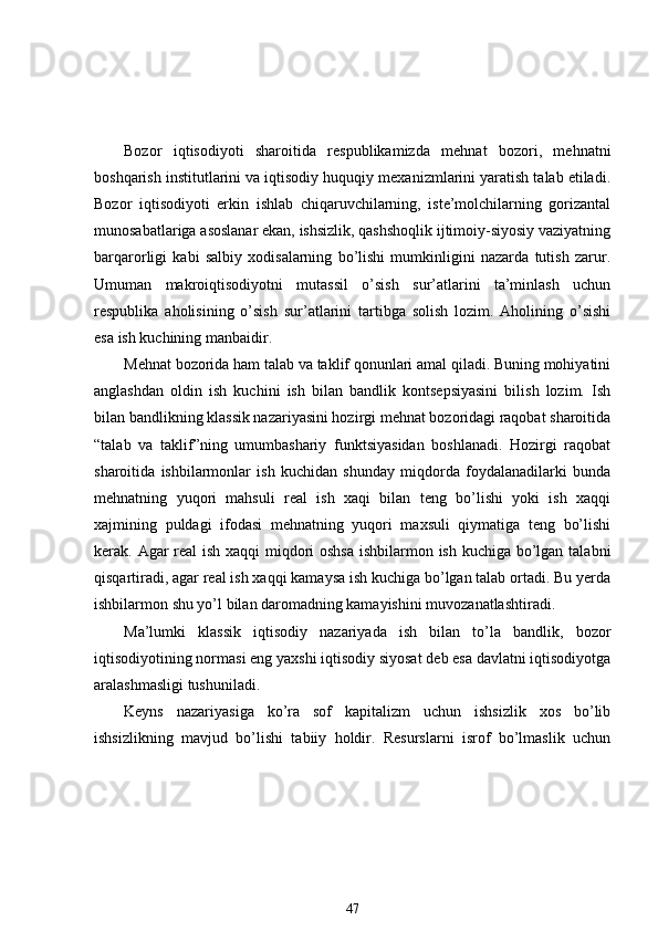 Bozor   iqtisodiyoti   sharoitida   respublikamizda   mehnat   bozori,   mehnatni
boshqarish institutlarini va iqtisodiy huquqiy mexanizmlarini yaratish talab etiladi.
Bozor   iqtisodiyoti   erkin   ishlab   chiqaruvchilarning,   iste’molchilarning   gorizantal
munosabatlariga asoslanar ekan, ishsizlik, qashshoqlik ijtimoiy-siyosiy vaziyatning
barqarorligi   kabi   salbiy   xodisalarning   bo’lishi   mumkinligini   nazarda   tutish   zarur.
Umuman   makroiqtisodiyotni   mutassil   o’sish   sur’atlarini   ta’minlash   uchun
respublika   aholisining   o’sish   sur’atlarini   tartibga   solish   lozim.   Aholining   o’sishi
esa ish kuchining manbaidir. 
Mehnat bozorida ham talab va taklif qonunlari amal qiladi. Buning mohiyatini
anglashdan   oldin   ish   kuchini   ish   bilan   bandlik   kontsepsiyasini   bilish   lozim.   Ish
bilan bandlikning klassik nazariyasini hozirgi mehnat bozoridagi raqobat sharoitida
“talab   va   taklif”ning   umumbashariy   funktsiyasidan   boshlanadi.   Hozirgi   raqobat
sharoitida   ishbilarmonlar   ish   kuchidan   shunday   miqdorda   foydalanadilarki   bunda
mehnatning   yuqori   mahsuli   real   ish   xaqi   bilan   teng   bo’lishi   yoki   ish   xaqqi
xajmining   puldagi   ifodasi   mehnatning   yuqori   maxsuli   qiymatiga   teng   bo’lishi
kerak. Agar real  ish xaqqi miqdori  oshsa  ishbilarmon ish kuchiga bo’lgan talabni
qisqartiradi, agar real ish xaqqi kamaysa ish kuchiga bo’lgan talab ortadi. Bu yerda
ishbilarmon shu yo’l bilan daromadning kamayishini muvozanatlashtiradi. 
Ma’lumki   klassik   iqtisodiy   nazariyada   ish   bilan   to’la   bandlik,   bozor
iqtisodiyotining normasi eng yaxshi iqtisodiy siyosat deb esa davlatni iqtisodiyotga
aralashmasligi tushuniladi. 
Keyns   nazariyasiga   ko’ra   sof   kapitalizm   uchun   ishsizlik   xos   bo’lib
ishsizlikning   mavjud   bo’lishi   tabiiy   holdir.   Resurslarni   isrof   bo’lmaslik   uchun
47 
