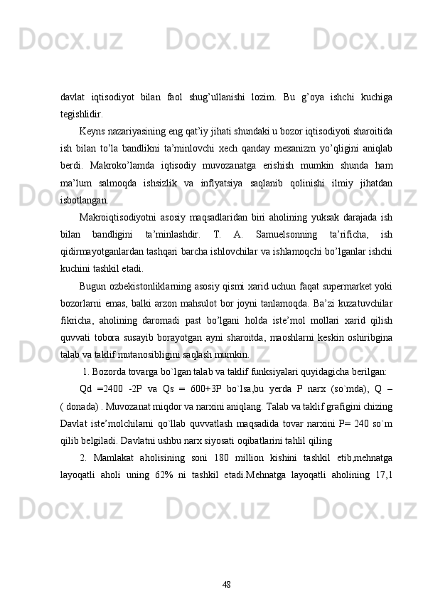 davlat   iqtisodiyot   bilan   faol   shug’ullanishi   lozim.   Bu   g’oya   ishchi   kuchiga
tegishlidir. 
Keyns nazariyasining eng qat’iy jihati shundaki u bozor iqtisodiyoti sharoitida
ish   bilan   to’la   bandlikni   ta’minlovchi   xech   qanday   mexanizm   yo’qligini   aniqlab
berdi.   Makroko’lamda   iqtisodiy   muvozanatga   erishish   mumkin   shunda   ham
ma’lum   salmoqda   ishsizlik   va   inflyatsiya   saqlanib   qolinishi   ilmiy   jihatdan
isbotlangan. 
Makroiqtisodiyotni   asosiy   maqsadlaridan   biri   aholining   yuksak   darajada   ish
bilan   bandligini   ta’minlashdir.   T.   A.   Samuelsonning   ta’rificha,   ish
qidirmayotganlardan tashqari barcha ishlovchilar va ishlamoqchi bo’lganlar ishchi
kuchini tashkil etadi. 
Bugun ozbekistonliklarning asosiy qismi xarid uchun faqat supermarket yoki
bozorlarni   emas,  balki  arzon  mahsulot   bor   joyni  tanlamoqda.  Ba’zi   kuzatuvchilar
fikricha,   aholining   daromadi   past   bo’lgani   holda   iste’mol   mollari   xarid   qilish
quvvati   tobora   susayib   borayotgan   ayni   sharoitda,   maoshlarni   keskin   oshiribgina
talab   va   taklif  mutanosibligini saqlash mumkin.                      
  1 . Bozorda tovarga bo`lgan talab va taklif funksiyalari quyidagicha berilgan:
Qd   = 24 00   -2P   va   Qs   =   6 00+3P   bo`lsa,bu   yerda   P   narx   (so`mda),   Q   –
( donada) . Muvozanat miqdor va narxini aniqlang. Talab va taklif grafigini chizing
Davlat   iste’molchilarni   qo`llab   quvvatlash   maqsadida   tovar   narxini   P=   240   so`m
qilib belgiladi. Davlatni ushbu narx siyosati oqibatlarini tahlil qili ng
2 .   Mamlakat   aholisining   soni   1 8 0   million   kishini   tashkil   etib,mehnatga
layoqatli   aholi   uning   62%   ni   tashkil   etadi.Mehnatga   layoqatli   aholining   1 7 , 1
48 