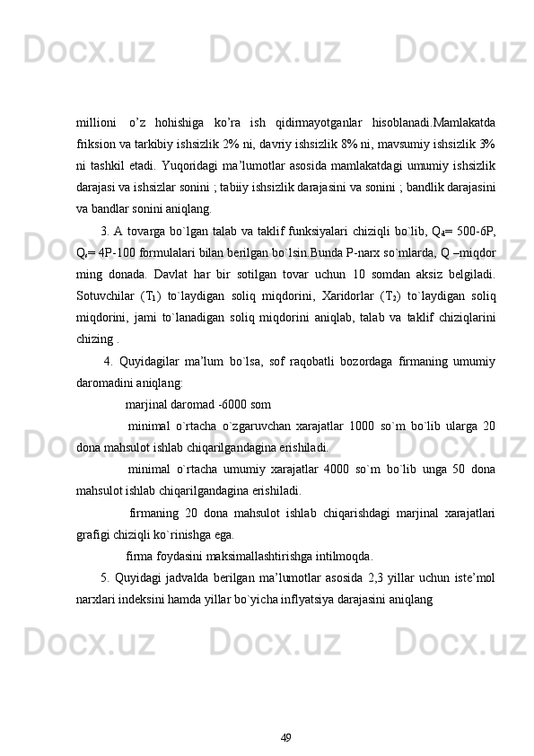 millioni     o’z   hohishiga   ko’ra   ish   qidirmayotganlar   hisoblanadi.Mamlakatda
friksion va tarkibiy ishsizlik 2% ni,  dav riy ishsizlik 8% ni, mavsumiy ishsizlik 3%
ni   tashkil   etadi.   Yuqoridagi   ma’lumotlar   asosida   mamlakatdagi   umumiy   ishsizlik
darajasi va ishsizlar sonini   ; tabiiy ishsizlik darajasini va sonini   ; bandlik darajasini
va bandlar sonini aniqlang. 
3. A tovarga bo`lgan talab va taklif  funksiyalari  chiziqli bo`lib, Q
d = 500-6P,
Q
s = 4P-100 formulalari bilan berilgan bo`lsin.Bunda P-narx so`mlarda, Q –miqdor
ming   donada.   Davlat   har   bir   sotilgan   tovar   uchun   10   somdan   aksiz   belgiladi.
Sotuvchilar   (T
1 )   to`laydigan   soliq   miqdorini,   Xaridorlar   (T
2 )   to`laydigan   soliq
miqdorini ,   jami   to`lanadigan   soliq   miqdorini   aniqlab,   talab   va   taklif   chiziqlarini
chizing  .
  4.   Quyidagilar   ma’lum   bo`lsa,   sof   raqobatli   bozordaga   firmaning   umumiy
daromadini aniqlang:
               marjinal daromad -6000 som
                minimal   o`rtacha   o`zgaruvchan   xarajatlar   1000   so`m   bo`lib   ularga   20
dona mahsulot ishlab chiqarilgandagina erishiladi.
                minimal   o`rtacha   umumiy   xarajatlar   4000   so`m   bo`lib   unga   50   dona
mahsulot ishlab chiqarilgandagina erishiladi.
                firmaning   20   dona   mahsulot   ishlab   chiqarishdagi   marjinal   xarajatlari
grafigi chiziqli ko`rinishga ega.
               firma foydasini maksimallashtirishga intilmoqda.
5.   Quyidagi   jadvalda   berilgan   ma’lumotlar   asosida   2,3   yillar   uchun   iste’mol
narxlari indeksini hamda yillar bo`yicha inflyatsiya darajasini aniqlang 
49 