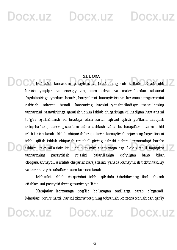                                              XULOSA
Mahsulot   tannarxini   pasaytirishda   hisobotning   roli   kattadir.   Xisob   olib
borish   yoqilg’i   va   energiyadan,   xom   ashyo   va   materiallardan   ratsional
foydalanishga   yordam   beradi,   harajatlarni   kamaytirish   va   korxona   jamgarmasini
oshirish   imkonini   beradi.   Jamoaning   kuchini   yetishtiriladigan   mahsulotning
tannarxini  pasaytirishga  qaratish uchun ishlab chiqarishga qilinadigan harajatlarni
to’g’ri   rejalashtirish   va   hisobga   olish   zarur.   Iqtisod   qilish   yo’llarni   aniqlash
ortiqcha   harajatlarning   sababini   ochib   tashlash   uchun   bu   harajatlarni   doimi   tahlil
qilib turish kerak. Ishlab chiqarish harajatlarini kamaytirish rejasining bajarilishini
tahlil   qilish   ishlab   chiqarish   rentabelligining   oshishi   uchun   korxonadagi   barcha
ishlarni   takomillashtirilishi   uchun   muxim   ahamiyatga   ega.   Lekin   tahlil   faqatgina
tannarxning   pasaytirish   rejasini   bajarilishiga   qo’yilgan   baho   bilan
chegaralanmaydi, u ishlab chiqarish harajatlarini yanada kamaytirish uchun taxliliy
va texnikaviy harakatlarni xam ko’rishi kerak.
Mahsulot   ishlab   chiqarishni   tahlil   qilishda   ishchilarning   faol   ishtirok
etishlari uni pasaytirishning muxim yo’lidir.
Xarajatlar   korxonaga   bog’liq   bo’lmagan   omillarga   qarab   o’zgaradi.
Masalan; resurs narxi, har xil xizmat xaqining tebranishi korxona xohishidan qat’iy
51 