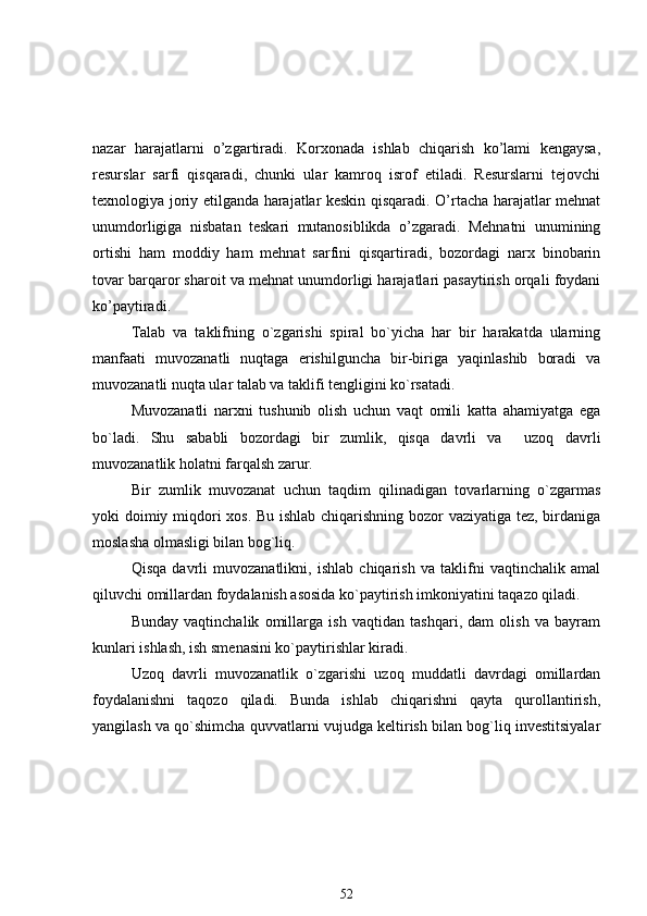 nazar   harajatlarni   o’zgartiradi.   Korxonada   ishlab   chiqarish   ko’lami   kengaysa,
resurslar   sarfi   qisqaradi,   chunki   ular   kamroq   isrof   etiladi.   Resurslarni   tejovchi
texnologiya joriy etilganda harajatlar keskin qisqaradi. O’rtacha harajatlar mehnat
unumdorligiga   nisbatan   teskari   mutanosiblikda   o’zgaradi.   Mehnatni   unumining
ortishi   ham   moddiy   ham   mehnat   sarfini   qisqartiradi,   bozordagi   narx   binobarin
tovar barqaror sharoit va mehnat unumdorligi harajatlari pasaytirish orqali foydani
ko’paytiradi.
Talab   va   taklifning   o`zgarishi   spiral   bo`yicha   har   bir   harakatda   ularning
manfaati   muvozanatli   nuqtaga   erishilguncha   bir-biriga   yaqinlashib   boradi   va
muvozanatli nuqta ular talab va taklifi tеngligini ko`rsatadi. 
Muvozanatli   narxni   tushunib   olish   uchun   vaqt   omili   katta   ahamiyatga   ega
bo`ladi.   Shu   sababli   bozordagi   bir   zumlik,   qisqa   davrli   va     uzoq   davrli
muvozanatlik holatni farqalsh zarur.
Bir   zumlik   muvozanat   uchun   taqdim   qilinadigan   tovarlarning   o`zgarmas
yoki doimiy miqdori xos. Bu ishlab chiqarishning bozor vaziyatiga tеz, birdaniga
moslasha olmasligi bilan bog`liq.
Qisqa   davrli   muvozanatlikni,   ishlab   chiqarish   va   taklifni   vaqtinchalik   amal
qiluvchi omillardan foydalanish asosida ko`paytirish imkoniyatini taqazo qiladi.  
Bunday   vaqtinchalik   omillarga   ish   vaqtidan   tashqari,   dam   olish   va   bayram
kunlari ishlash, ish smеnasini ko`paytirishlar kiradi.
Uzoq   davrli   muvozanatlik   o`zgarishi   uzoq   muddatli   davrdagi   omillardan
foydalanishni   taqozo   qiladi.   Bunda   ishlab   chiqarishni   qayta   qurollantirish,
yangilash va qo`shimcha quvvatlarni vujudga kеltirish bilan bog`liq invеstitsiyalar
52 