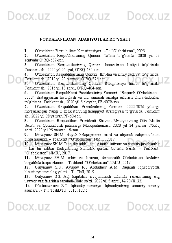       FOYDALANILGAN  ADABIYOTLAR RO‘YXATI
1. O‘zbekiston Respublikasi Konstitutsiyasi. –T.: “O‘zbekiston”, 2023. 
2. O‘zbekiston   Respublikasining   Qonuni.   Ta’lim   to‘g‘risida.   2020   yil   23
sentyabr O‘RQ-637-son.
3 . O‘zbekiston   Respublikasining   Qonuni.   Innovatsion   faoliyat   to‘g‘risida.
Toshkent sh., 2020 yil 24 iyul, O‘RQ-630-son. 
4. O‘zbekiston Respublikasining Qonuni. Ilm-fan va ilmiy faoliyat to‘g‘risida.
Toshkent sh., 2019 yil 29 oktyabr, O‘RQ-576-son
5. O‘zbekiston   Respublikasining   Qonuni.   Buxgalteriya   hisobi   to‘g‘risida.
Toshkent sh., 2016 yil 13 aprel, O‘RQ-404-son.
6. O‘zbekiston   Respublikasi   Prezidentining   Farmoni.   “Raqamli   O‘zbekiston   -
2030”   strategiyasini   tasdiqlash   va   uni   samarali   amalga   oshirish   chora-tadbirlari
to‘g‘risida. Toshkent sh., 2020 yil 5 oktyabr, PF-6079-son.
7. O‘zbekiston   Respublikasi   Prezidentining   Farmoni.   2022-2026   yillarga
mo‘ljallangan Yangi O‘zbekistonning taraqqiyot strategiyasi to‘g‘risida. Toshkent
sh., 2022 yil 28 yanvar, PF-60-son.
8. O‘zbekiston   Respublikasi   Prezidenti   Shavkat   Mirziyoevning   Oliy   Majlis
Senati   va   Qonunchilik   palatasiga   Murojaatnomasi.   2020   yil   24   yanvar.   //Xalq
so‘zi, 2020 yil 25 yanvar. 19-son.
9. Mirziyoev   SH.M.   Buyuk   kelajagimizni   mard   va   olijanob   xalqimiz   bilan
birga quramiz. – Toshkent: “O‘zbekiston” NMIU, 2017. 
10. Mirziyoev SH.M.Tanqidiy tahlil, qat’iy tartib-intizom va shaxsiy javobgarlik
–   har   bir   rahbar   faoliyatining   kundalik   qoidasi   bo‘lishi   kerak.   –   Toshkent:
“O‘zbekiston” NMIU, 2017. 
11. Mirziyoev   SH.M.   erkin   va   farovon,   demokratik   O‘zbekiston   davlatini
birgalikda barpo etamiz. – Toshkent: “O‘zbekiston” NMIU, 2017.
12. Gulyamov   S.S.,   Ayupov   R.,   Abdullaev   A.M.   Raqamli   iqtisodiyotda
blokcheyn texnologiyalari. –T.: TMI, 2019.
13. Gulyamov   S.S.   Aql   kapitalini   rivojlantirish   uchinchi   renesansning   eng
ustuvor vazifalaridan sanaladi//Xalq so‘zi, 2022 yil 5 aprel, № 70 (8132).
 14 .    G’aibnazarova   Z.T.   Iqtisodiy   nazariya.   Iqtisodiyotning   umumiy   nazariy
asoslari. . - T .: ToshDTU, 2013, 122 6.
54 