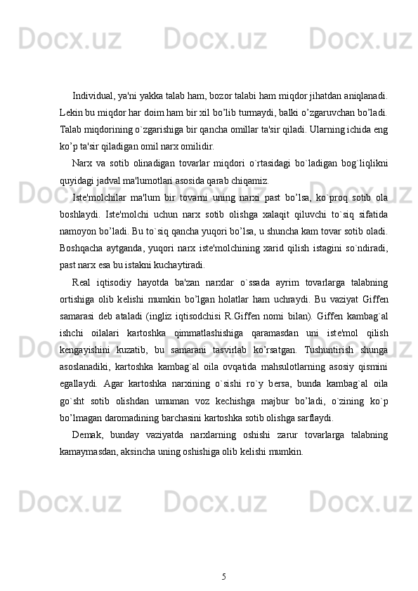 Individual, ya'ni yakka talab ham, bozor talabi ham miqdor jihatdan aniqlanadi.
L е kin bu miqdor har doim ham bir xil bo’lib turmaydi, balki o’zgaruvchan bo’ladi.
Talab miqdorining o`zgarishiga bir qancha omillar ta'sir qiladi. Ularning ichida eng
ko’p ta'sir qiladigan omil narx omilidir.
Narx   va   sotib   olinadigan   tovarlar   miqdori   o`rtasidagi   bo`ladigan   bog`liqlikni
quyidagi jadval ma'lumotlari asosida qarab chiqamiz.
Ist е 'molchilar   ma'lum   bir   tovarni   uning   narxi   past   bo’lsa,   ko`proq   sotib   ola
boshlaydi.   Ist е 'molchi   uchun   narx   sotib   olishga   xalaqit   qiluvchi   to`siq   sifatida
namoyon bo’ladi. Bu to`siq qancha yuqori bo’lsa, u shuncha kam tovar sotib oladi.
Boshqacha   aytganda,   yuqori   narx   ist е 'molchining   xarid   qilish   istagini   so`ndiradi,
past narx esa bu istakni kuchaytiradi. 
R е al   iqtisodiy   hayotda   ba'zan   narxlar   o`ssada   ayrim   tovarlarga   talabning
ortishiga   olib   k е lishi   mumkin   bo’lgan   holatlar   ham   uchraydi.   Bu   vaziyat   Giff е n
samarasi   d е b   ataladi   (ingliz   iqtisodchisi   R.Giff е n   nomi   bilan).   Giff е n   kambag`al
ishchi   oilalari   kartoshka   qimmatlashishiga   qaramasdan   uni   ist е 'mol   qilish
k е ngayishini   kuzatib,   bu   samarani   tasvirlab   ko’rsatgan.   Tushuntirish   shunga
asoslanadiki,   kartoshka   kambag`al   oila   ovqatida   mahsulotlarning   asosiy   qismini
egallaydi.   Agar   kartoshka   narxining   o`sishi   ro`y   b е rsa,   bunda   kambag`al   oila
go`sht   sotib   olishdan   umuman   voz   k е chishga   majbur   bo’ladi,   o`zining   ko`p
bo’lmagan daromadining barchasini kartoshka sotib olishga sarflaydi. 
D е mak,   bunday   vaziyatda   narxlarning   oshishi   zarur   tovarlarga   talabning
kamaymasdan, aksincha uning oshishiga olib k е lishi mumkin.
5 