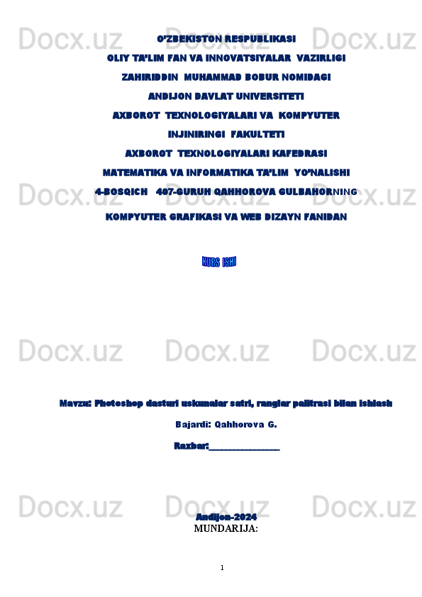 1O’ZBEKISTON RESPUBLIKASI
OLIY TA’LIM FAN VA INNOVATSIYALAR  VAZIRLIGI
ZAHIRIDDIN  MUHAMMAD BOBUR NOMIDAGI
ANDIJON DAVLAT UNIVERSITETI
AXBOROT  TEXNOLOGIYALARI  VA  KOMPYUTER
INJINIRINGI   FAKULTETI
AXBOROT  TEXNOLOGIYALARI KAFEDRASI
MATEMATIKA VA INFORMATIKA TA’LIM  YO’NALISHI
4-BOSQICH   407-GURUH QAHHOROVA GULBAHOR NING  
KOMPYUTER GRAFIKASI VA WEB DIZAYN FANIDAN
        
Mavzu :   Photoshop dasturi uskunalar satri, ranglar palitrasi bilan ishlash
Bajardi:  Qahhorova G.
                                          Raxbar:_________________
Andijon-202 4
MUNDARIJA: 