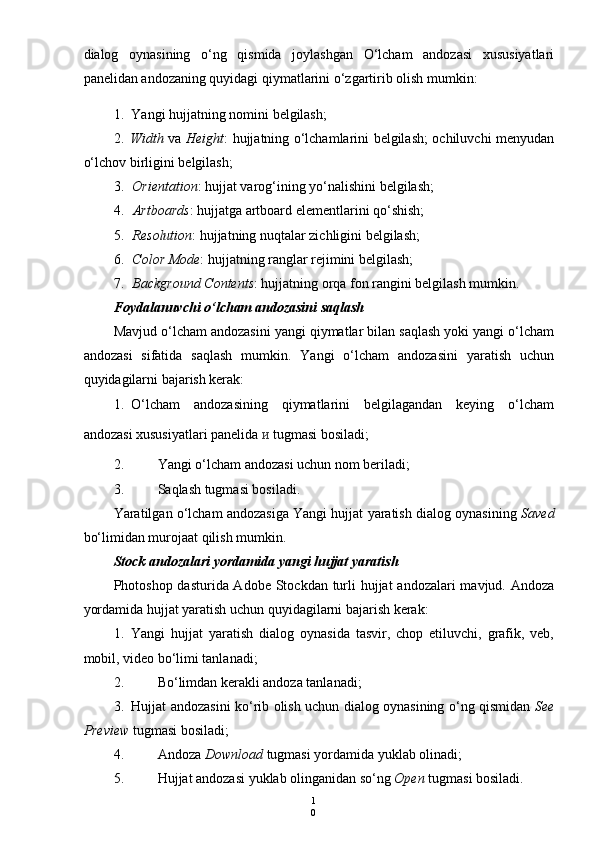 1
0dialog   oynasining   o‘ng   qismida   joylashgan   O‘lcham   andozasi   xususiyatlari
panelidan andozaning quyidagi qiymatlarini o‘zgartirib olish mumkin:
1. Yangi hujjatning nomini belgilash;
2. Width   va   Height : hujjatning o‘lchamlarini belgilash; ochiluvchi menyudan
o‘lchov birligini belgilash;
3. Orientation : hujjat varog‘ining yo‘nalishini belgilash;
4. Artboards : hujjatga artboard elementlarini qo‘shish;
5. Resolution : hujjatning nuqtalar zichligini belgilash;
6. Color Mode : hujjatning ranglar rejimini belgilash;
7. Background Contents : hujjatning orqa fon rangini belgilash mumkin.
Foydalanuvchi o‘lcham andozasini saqlash
Mavjud o‘lcham andozasini yangi qiymatlar bilan saqlash yoki yangi o‘lcham
andozasi   sifatida   saqlash   mumkin.   Yangi   o‘lcham   andozasini   yaratish   uchun
quyidagilarni bajarish kerak:
1. O‘lcham   andozasining   qiymatlarini   belgilagandan   keying   o‘lcham
andozasi xususiyatlari panelida  и   tugmasi bosiladi;
2. Yangi o‘lcham andozasi uchun nom beriladi;
3. Saqlash tugmasi bosiladi.
Yaratilgan o‘lcham andozasiga Yangi hujjat yaratish dialog oynasining  Saved
bo‘limidan murojaat qilish mumkin.
Stock andozalari yordamida yangi hujjat yaratish
Photoshop dasturida Adobe Stockdan turli hujjat  andozalari mavjud. Andoza
yordamida hujjat yaratish uchun quyidagilarni bajarish kerak:
1. Yangi   hujjat   yaratish   dialog   oynasida   tasvir,   chop   etiluvchi,   grafik,   veb,
mobil, video bo‘limi tanlanadi;
2. Bo‘limdan kerakli andoza tanlanadi;
3. Hujjat andozasini ko‘rib olish uchun dialog oynasining o‘ng qismidan   See
Preview  tugmasi bosiladi;
4. Andoza  Download  tugmasi yordamida yuklab olinadi;
5. Hujjat andozasi yuklab olinganidan so‘ng  Open  tugmasi bosiladi. 