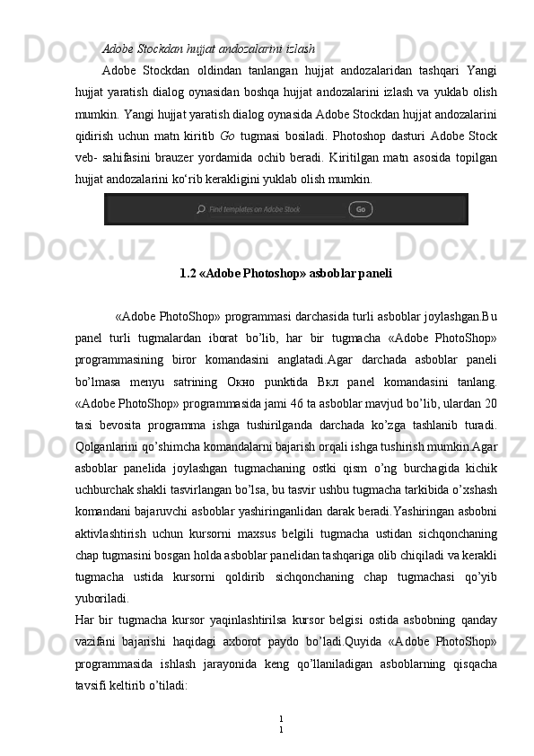 1
1Adobe Stockdan hujjat andozalarini izlash
Adobe   Stockdan   oldindan   tanlangan   hujjat   andozalaridan   tashqari   Yangi
hujjat   yaratish   dialog   oynasidan   boshqa   hujjat   andozalarini   izlash   va   yuklab   olish
mumkin. Yangi hujjat yaratish dialog oynasida Adobe Stockdan hujjat andozalarini
qidirish   uchun   matn   kiritib   Go   tugmasi   bosiladi.   Photoshop   dasturi   Adobe   Stock
veb-   sahifasini   brauzer   yordamida   ochib   beradi.   Kiritilgan   matn   asosida   topilgan
hujjat andozalarini ko‘rib kerakligini yuklab olish mumkin.
1.2 «Adobe Photoshop» asboblar paneli
                   «Adobe PhotoShop» programmasi darchasida turli asboblar joylashgan.Bu
panel   turli   tugmalardan   iborat   bo’lib,   har   bir   tugmacha   «Adobe   PhotoShop»
programmasining   biror   komandasini   anglatadi.Agar   darchada   asboblar   paneli
bo’lmasa   menyu   satrining   Окно   punktida   Вкл   panel   komandasini   tanlang.
«Adobe PhotoShop» programmasida jami 46 ta asboblar mavjud bo’lib, ulardan 20
tasi   bevosita   programma   ishga   tushirilganda   darchada   ko’zga   tashlanib   turadi.
Qolganlarini qo’shimcha komandalarni bajarish orqali ishga tushirish mumkin.Agar
asboblar   panelida   joylashgan   tugmachaning   ostki   qism   o’ng   burchagida   kichik
uchburchak shakli tasvirlangan bo’lsa, bu tasvir ushbu tugmacha tarkibida o’xshash
komandani bajaruvchi asboblar yashiringanlidan darak beradi.Yashiringan asbobni
aktivlashtirish   uchun   kursorni   maxsus   belgili   tugmacha   ustidan   sichqonchaning
chap tugmasini bosgan holda asboblar panelidan tashqariga olib chiqiladi va kerakli
tugmacha   ustida   kursorni   qoldirib   sichqonchaning   chap   tugmachasi   qo’yib
yuboriladi.
Har   bir   tugmacha   kursor   yaqinlashtirilsa   kursor   belgisi   ostida   asbobning   qanday
vazifani   bajarishi   haqidagi   axborot   paydo   bo’ladi.Quyida   «Adobe   PhotoShop»
programmasida   ishlash   jarayonida   keng   qo’llaniladigan   asboblarning   qisqacha
tavsifi keltirib o’tiladi: 
