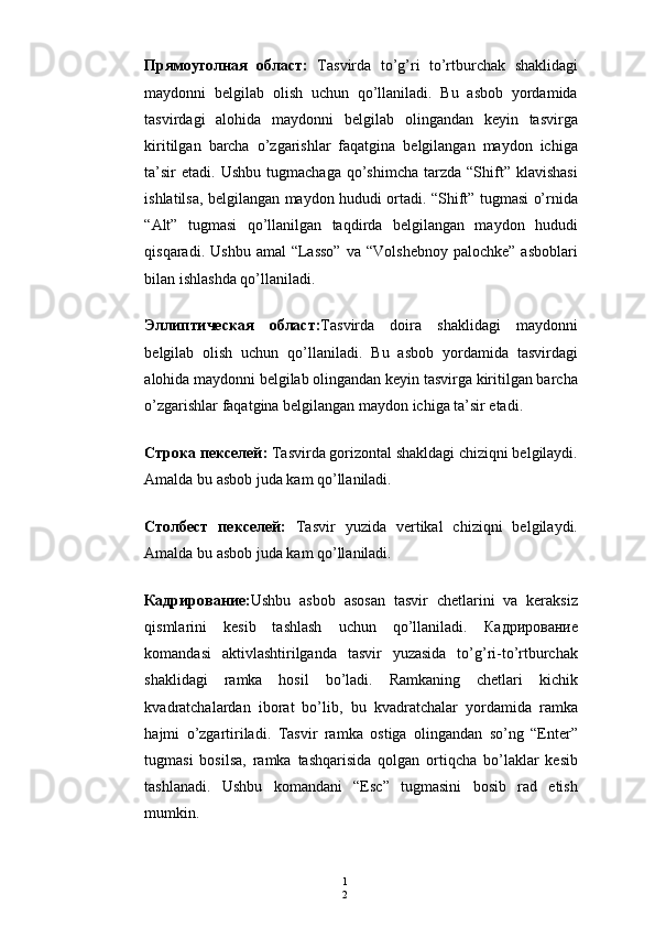 1
2Прямоуголная   o бласт :   Т asvirda   to’g’ri   to’rtburchak   shaklidagi
maydonni   belgilab   olish   uchun   qo’llaniladi.   Bu   asbob   yordamida
tasvirdagi   alohida   maydonni   belgilab   olingandan   keyin   tasvirga
kiritilgan   barcha   o’zgarishlar   faqatgina   belgilangan   maydon   ichiga
ta’sir  etadi.   Ushbu  tugmachaga   qo’shimcha   tarzda  “Shift”   klavishasi
ishlatilsa, belgilangan maydon hududi ortadi. “Shift” tugmasi o’rnida
“Alt”   tugmasi   qo’llanilgan   taqdirda   belgilangan   maydon   hududi
qisqaradi.  Ushbu   amal   “Lasso”   va  “Volshebnoy   palochke”  asboblari
bilan ishlashda qo’llaniladi.
Эллиптическая   o бласт : Т asvirda   doira   shaklidagi   maydonni
belgilab   olish   uchun   qo’llaniladi.   Bu   asbob   yordamida   tasvirdagi
alohida maydonni belgilab olingandan keyin tasvirga kiritilgan barcha
o’zgarishlar faqatgina belgilangan maydon ichiga ta’sir etadi.
Строка   пекселей :   Т asvirda gorizontal shakldagi chiziqni belgilaydi.
Amalda bu asbob juda kam qo’llaniladi.
Столбест   пекселей:   Тasvir   yuzida   vertikal   chiziqni   belgilaydi.
Amalda bu asbob juda kam qo’llaniladi.
Кадрирование : Ushbu   asbob   asosan   tasvir   chetlarini   va   keraksiz
qismlarini   kesib   tashlash   uchun   qo’llaniladi.   Кадрирование
komandasi   aktivlashtirilganda   tasvir   yuzasida   to’g’ri-to’rtburchak
shaklidagi   ramka   hosil   bo’ladi.   Ramkaning   chetlari   kichik
kvadratchalardan   iborat   bo’lib,   bu   kvadratchalar   yordamida   ramka
hajmi   o’zgartiriladi.   Т asvir   ramka   ostiga   olingandan   so’ng   “Enter”
tugmasi   bosilsa,   ramka   tashqarisida   qolgan   ortiqcha   bo’laklar   kesib
tashlanadi.   Ushbu   komandani   “Esc”   tugmasini   bosib   rad   etish
mumkin. 