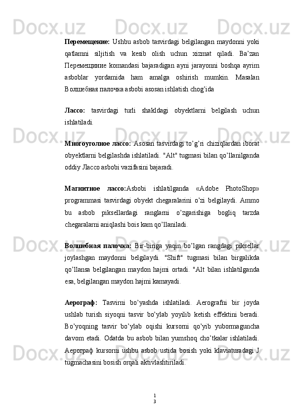 1
3Перемещение:   Ushbu   asbob   tasvirdagi   belgilangan   maydonni   yoki
qatlamni   siljitish   va   kesib   olish   uchun   xizmat   qiladi.   Ba’zan
Перемещиние   komandasi   bajaradigan   ayni   jarayonni   boshqa   ayrim
asboblar   yordamida   ham   amalga   oshirish   mumkin.   Masalan
Волшебная палочка asbobi asosan ishlatish chog’ida
Лассо:   tasvirdagi   turli   shakldagi   ob y ektlarni   belgilash   uchun
ishlatiladi.
Mногоуголное  лассо:   Asosan  tasvirdagi   to’g’ri   chiziqlardan iborat
ob y ektlarni belgilashdа ishlatiladi. "Alt" tugmasi bilan qo’llanilganda
oddiy Лассо asbobi vazifasini bajaradi.
Maгнитное   лассо: Asbobi   ishlatilganda   «Adobe   PhotoShop»
programmasi   tasvirdagi   ob y ekt   chegaralarini   o’zi   belgilaydi.   Ammo
bu   asbob   piksellardagi   ranglarni   o’zgarishiga   bogliq   tarzda
chegaralarni aniqlashi bois kam qo’llaniladi.
Волшебная   палочка:   Bir-biriga   yaqin   bo’lgan   rangdagi   piksellar
joylashgan   maydonni   belgilaydi.   "Shift"   tugmasi   bilan   birgalikda
qo’llansa   belgilangan   maydon   hajmi   ortadi.   "Alt   bilan   ishlatilganda
esa, belgilangan maydon hajmi kamayadi.
A ерограф :   Т asvirni   bo’yashda   ishlatiladi.   Aerografni   bir   joyda
ushlab   turish   siyoqni   tasvir   bo’ylab   yoyilib   ketish   effektini   beradi.
Bo’yoqning   tasvir   bo’ylab   oqishi   kursorni   qo’yib   yubormaguncha
davom   etadi.   Odatda   bu   asbob   bilan   yumshoq   cho’tkalar   ishlatiladi.
Ae рограф   kursorni   ushbu   asbob   ustida   bosish   yoki   klaviaturadagi   J
tugmachasini bosish orqali aktivlashtiriladi. 