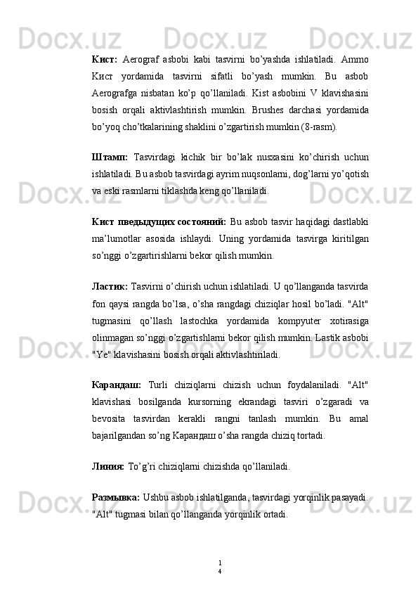 1
4K ист :   Aerograf   asbobi   kabi   tasvirni   bo’yashda   ishlatiladi.   Ammo
K ист   yordamida   tasvirni   sifatli   bo’yash   mumkin.   Bu   asbob
Aerografga   nisbatan   ko’p   qo’llaniladi.   Kist   asbobini   V   klavishasini
bosish   orqali   aktivlashtirish   mumkin.   Brushes   darchasi   yordamida
bo’yoq cho’tkalarining shaklini o’zgartirish mumkin (8-rasm).
Штамп:   Тasvirdagi   kichik   bir   bo’lak   nusxasini   ko’chirish   uchun
ishlatiladi. Bu asbob tasvirdagi ayrim nuqsonlarni, dog’larni yo’qotish
va eski rasmlarni tiklashda keng qo’llaniladi.
Kист пведыдущих состояний:   Bu asbob tasvir haqidagi dastlabki
ma’lumotlar   asosida   ishlaydi.   Uning   yordamida   tasvirga   kiritilgan
so’nggi o’zgartirishlarni bekor qilish mumkin.
Ластик:  Тasvirni o’chirish uchun ishlatiladi. U qo’llanganda tasvirda
fon qaysi rangda bo’lsa, o’sha rangdagi chiziqlar hosil bo’ladi. "Alt"
tugmasini   qo’llash   lastochka   yordamida   kompyuter   xotirasiga
olinmagan so’nggi o’zgartishlarni bekor qilish mumkin. Lastik asbobi
"Ye" klavishasini bosish orqali aktivlashtiriladi.
Карандаш:   Тurli   chiziqlarni   chizish   uchun   foydalaniladi.   "Alt"
klavishasi   bosilganda   kursorning   ekrandagi   tasviri   o’zgaradi   va
bevosita   tasvirdan   kerakli   rangni   tanlash   mumkin.   Bu   amal
bajarilgandan so’ng Kaрандаш o’sha rangda chiziq tortadi.
Линия:  Тo’g’ri chiziqlarni chizishda qo’llaniladi.
Размывка:  Ushbu asbob ishlatilganda, tasvirdagi yorqinlik pasayadi.
"Alt" tugmasi bilan qo’llanganda yorqinlik ortadi. 