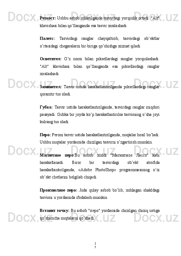 1
5Резкост:  Ushbu asbob ishlatilganda tasvirdagi yorqinlik ortadi.  "Alt"
klavishasi bilan qo’llanganda esa tasvir xiralashadi.
Палетс :   Т asvirdagi   ranglar   chayqaltirib,   tasvirdagi   ob’ektlar
o’rtasidagi chegaralarni bir-biriga qo’shishga xizmat qiladi.
O светител :   O’z   nomi   bilan   piksellardagi   ranglar   yorqinlashadi.
"Alt"   klavishasi   bilan   qo’llanganda   esa   piksellardagi   ranglar
xiralashadi.
Заминетел :   Т asvir   ustida   harakatlantirilganda   piksellardagi   ranglar
qoramtir tus oladi.
Губка :   Т asvir ustida harakatlantirilganda, tasvirdagi ranglar miqdori
pasayadi. Gubka bir joyda ko’p harakatlantirilsa tasvirning o’sha joyi
kulrang tus oladi.
Перо :  Peroni tasvir ustida harakatlantirilganda, nuqtalar hosil bo’ladi.
Ushbu nuqtalar yordamida chizilgan tasvirni o’zgartirish mumkin.
Mагнетное   перо :Bu   asbob   xuddi   "Магнитное   Лассо"   kabi
harakatlanadi.   Biror   bir   tasvirdagi   ob’ekt   atrofida
harakatlantirilganda,   «Adobe   PhotoShop»   programmasining   o’zi
ob’ekt chetlarini belgilab chiqadi.
Произволное   перо :   Juda   qulay   asbob   bo’lib,   xohlagan   shakldagi
tasvirni u yordamida ifodalash mumkin.
Вставит   точку :  Bu asbob " перо " yordamida chizilgan chiziq ustiga
qo’shimcha nuqtalarni qo’shadi. 