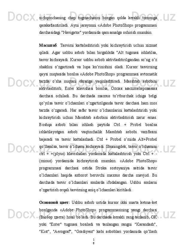 1
8sichqonchaning   chap   tugmachasini   bosgan   qolda   kerakli   tomonga
qarakatlantiriladi.   Ayni   jarayonni   «Adobe   PhotoShop»   programmasi
darchasidagi "Navigator" yordamida qam amalga oshirish mumkin.
Ma сштаб :   Т asvirni   kattalashtirish   yoki   kichraytirish   uchun   xizmat
qiladi.   Agar   ushbu   asbob   bilan   birgalikda   "Alt   tugmasi   ishlatilsa,
tasvir   kichrayadi.  Kursor   ushbu  asbob   aktivlashtirilgandan  so’ng  o’z
shaklini   o’zgartiradi   va   lupa   ko’rinishini   oladi.   Kursor   tasvirning
qaysi  nuqtasida bosilsa  «Adobe PhotoShop» programmasi  avtomatik
tarzda   o’sha   nuqtani   ekranga   yaqinlashtiradi.   Masshtab   asbobini
aktivlashtirib,   Enter   klavishasi   bosilsa,   O псия   масштабирования
darchasi   ochiladi.   Bu   darchada   maxsus   to’rtburchak   ichiga   belgi
qo’yilsa   tasvir   o’lchamlari   o’zgartirilganda   tasvir   darchasi   ham   mos
tarzda   o’zgaradi.   Har   safar   tasvir   o’lchamlarini   kattalashtirish   yoki
kichraytirish   uchun   Masshtab   asbobini   aktivlashtirish   zarur   emas.
Boshqa   asbob   bilan   ishlash   paytida   Ctrl   +   Probel   bosilsa
ishlatilayotgan   asbob   vaqtinchalik   Masshtab   asbobi   vazifasini
bajaradi   va   tasvir   kattalashadi.   Ctrl   +   Probel   o’rnida   Alt+Probel
qo’llanilsa, tasvir o’lchami kichrayadi. Shuningdek, tasvir o’lchamini
ctrl   +   +(plyus)   klavishalari   yordamida   kattalashtirish   yoki   Ctrl   +   -
(minus)   yordamida   kichraytirish   mumkin.   «Adobe   PhotoShop»
programmasi   darchasi   ostida   Stroka   sostoyaniya   satrida   tasvir
o’lchamlari   haqida   axborot   beruvchi   maxsus   darcha   mavjud.   Bu
darchada   tasvir   o’lchamlari   sonlarda   ifodalangan.   Ushbu   sonlarni
o’zgartirish orqali tasvirning aniq o’lchamlari kiritiladi.
O сновной   цвет :   Ushbu   asbob   ustida   kursor   ikki   marta   ketma-ket
bosilganda   «Adobe   PhotoShop»   programmasining   yangi   darchasi
( Выбор   цвета ) hosil  bo’ladi. Bu   darchada kerakli  rang tanlanib, OK
yoki   "Enter"   tugmasi   bosiladi   va   tanlangan   rangni   "Karandash",
"Kist",   "Aerograf",   "Gradiyent"   kabi   asboblari   yordamida   qo’llash 