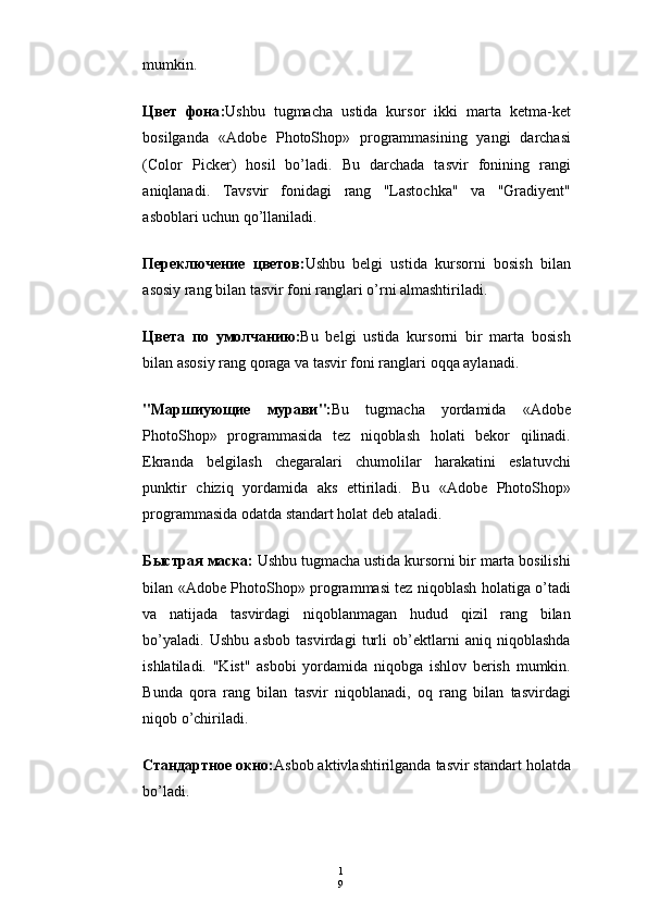 1
9mumkin.
Цвет   фона : Ushbu   tugmacha   ustida   kursor   ikki   marta   ketma-ket
bosilganda   «Adobe   PhotoShop»   programmasining   yangi   darchasi
(Color   Picker)   hosil   bo’ladi.   Bu   darchada   tasvir   fonining   rangi
aniqlanadi.   Т avsvir   fonidagi   rang   "Lastochka"   va   "Gradiyent"
asboblari uchun qo’llaniladi.
Переключение   цветов : Ushbu   belgi   ustida   kursorni   bosish   bilan
asosiy rang bilan tasvir foni ranglari o’rni almashtiriladi.
Цвета   по   умолчанию : Bu   belgi   ustida   kursorni   bir   marta   bosish
bilan asosiy rang qoraga va tasvir foni ranglari oqqa aylanadi.
"Ma ршиующие   мурави ": Bu   tugmacha   yordamida   «Adobe
PhotoShop»   programmasida   tez   niqoblash   holati   bekor   qilinadi.
Ekranda   belgilash   chegaralari   chumolilar   harakatini   eslatuvchi
punktir   chiziq   yordamida   aks   ettiriladi.   Bu   «Adobe   PhotoShop»
programmasida odatda standart holat deb ataladi.
Быстрая маска:  Ushbu tugmacha ustida kursorni bir marta bosilishi
bilan «Adobe PhotoShop» programmasi tez niqoblash holatiga o’tadi
va   natijada   tasvirdagi   niqoblanmagan   hudud   qizil   rang   bilan
bo’yaladi.   Ushbu   asbob   tasvirdagi   turli   ob’ektlarni   aniq   niqoblashda
ishlatiladi.   "Kist"   asbobi   yordamida   niqobga   ishlov   berish   mumkin.
Bunda   qora   rang   bilan   tasvir   niqoblanadi,   oq   rang   bilan   tasvirdagi
niqob o’chiriladi.
Стандартное   окно : Asbob aktivlashtirilganda tasvir standart holatda
bo’ladi. 