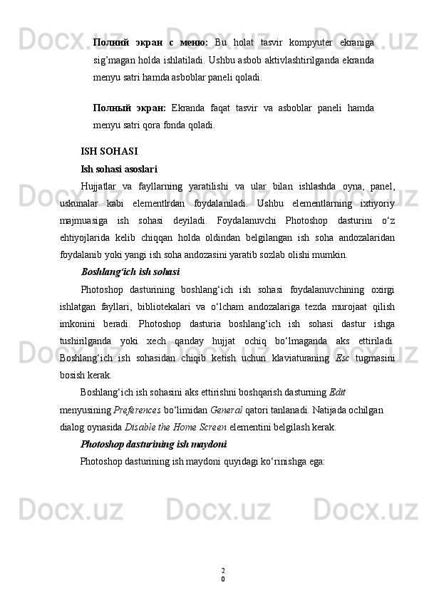 2
0Полний   экран   с   меню :   Bu   holat   tasvir   kompyuter   ekraniga
sig’magan holda ishlatiladi. Ushbu asbob aktivlashtirilganda ekranda
menyu satri hamda asboblar paneli qoladi.
Полный   экран :   Ekranda   faqat   tasvir   va   asboblar   paneli   hamda
menyu satri qora fonda qoladi.
ISH SOHASI
Ish sohasi asoslari
Hujjatlar   va   fayllarning   yaratilishi   va   ular   bilan   ishlashda   oyna,   panel,
uskunalar   kabi   elementlrdan   foydalaniladi.   Ushbu   elementlarning   ixtiyoriy
majmuasiga   ish   sohasi   deyiladi.   Foydalanuvchi   Photoshop   dasturini   o‘z
ehtiyojlarida   kelib   chiqqan   holda   oldindan   belgilangan   ish   soha   andozalaridan
foydalanib yoki yangi ish soha andozasini yaratib sozlab olishi mumkin.
Boshlang‘ich ish sohasi
Photoshop   dasturining   boshlang‘ich   ish   sohasi   foydalanuvchining   oxirgi
ishlatgan   fayllari,   bibliotekalari   va   o‘lcham   andozalariga   tezda   murojaat   qilish
imkonini   beradi.   Photoshop   dasturia   boshlang‘ich   ish   sohasi   dastur   ishga
tushirilganda   yoki   xech   qanday   hujjat   ochiq   bo‘lmaganda   aks   ettiriladi.
Boshlang‘ich   ish   sohasidan   chiqib   ketish   uchun   klaviaturaning   Esc   tugmasini
bosish kerak.
Boshlang‘ich ish sohasini aks ettirishni boshqarish dasturning  Edit 
menyusining  Preferences  bo‘limidan  General  qatori tanlanadi. Natijada ochilgan 
dialog oynasida  Disable the Home Screen  elementini belgilash kerak.
Photoshop dasturining ish maydoni
Photoshop dasturining ish maydoni quyidagi ko‘rinishga ega: 