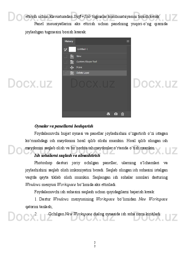 2
2ettirish uchun klaviaturadan  Shift+Tab  tugmalar kombinatsiyasini bosish kerak.
Panel   xususiyatlarini   aks   ettirish   uchun   panelning   yuqori-o‘ng   qismida
joylashgan tugmasini bosish kearak.
Oynalar   va   panellarni   boshqarish
Foydalanuvchi   hujjat   oynasi   va   panellar   joylashishini   o ‘ zgartirib   o ‘ zi   istagan
ko ‘ rinishdagi   ish   maydonini   hosil   qilib   olishi   mumkin .   Hosil   qilib   olingan   ish
maydonini saqlab olish va bir nechta ish maydonlar o‘rtasida o‘tish mumkin.
Ish sohalarni saqlash va almashtirish
Photoshop   dasturi   joriy   ochilgan   panellar,   ularning   o‘lchamlari   va
joylashishini saqlab olish imkoniyatini beradi. Saqlab olingan ish sohasini istalgan
vaqtda   qayta   tiklab   olish   mumkin.   Saqlangan   ish   sohalar   nomlari   dasturing
Windows  menyusi  Workspace  bo‘limida aks ettiriladi.
Foydalanuvchi ish sohasini saqlash uchun quyidagilarni bajarish kerak:
1. Dastur   Windows   menyusining   Workspace   bo‘limidan   New   Workspace
qatorini tanlash;
2. Ochilgan  New Workspace  dialog oynasida ish soha nomi kiritiladi: 