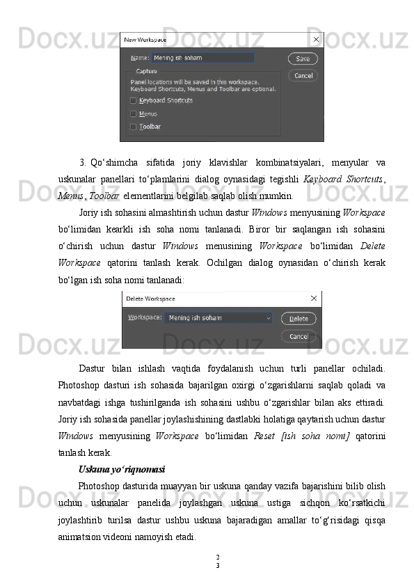 2
33. Qo ‘ shimcha   sifatida   joriy   klavishlar   kombinatsiyalari ,   menyular   va
uskunalar   panellari   to ‘ plamlarini   dialog   oynasidagi   tegishli   Keyboard   Shortcuts ,
Menus ,  Toolbar   elementlarini   belgilab   saqlab   olish   mumkin .
Joriy ish sohasini almashtirish uchun dastur  Windows  menyusining  Workspace
bo‘limidan   kearkli   ish   soha   nomi   tanlanadi.   Biror   bir   saqlangan   ish   sohasini
o‘chirish   uchun   dastur   Windows   menusining   Workspace   bo‘limidan   Delete
Workspace   qatorini   tanlash   kerak.   Ochilgan   dialog   oynasidan   o‘chirish   kerak
bo‘lgan ish soha nomi tanlanadi:
Dastur   bilan   ishlash   vaqtida   foydalanish   uchun   turli   panellar   ochiladi.
Photoshop   dasturi   ish   sohasida   bajarilgan   oxirgi   o‘zgarishlarni   saqlab   qoladi   va
navbatdagi   ishga   tushirilganda   ish   sohasini   ushbu   o‘zgarishlar   bilan   aks   ettiradi.
Joriy ish sohasida panellar joylashishining dastlabki holatiga qaytarish uchun dastur
Windows   menyusining   Workspace   bo‘limidan   Reset   [ish   soha   nomi]   qatorini
tanlash kerak.
Uskuna yo‘riqnomasi
Photoshop dasturida muayyan bir uskuna qanday vazifa bajarishini bilib olish
uchun   uskunalar   panelida   joylashgan   uskuna   ustiga   sichqon   ko‘rsatkichi
joylashtirib   turilsa   dastur   ushbu   uskuna   bajaradigan   amallar   to‘g‘risidagi   qisqa
animatsion videoni namoyish etadi. 