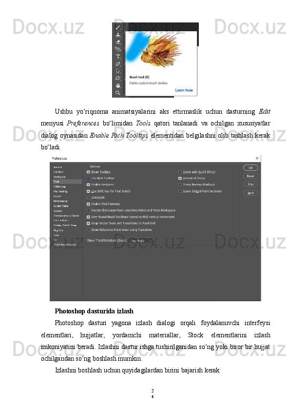 2
4Ushbu   yo‘riqnoma   animatsiyalarini   aks   ettirmaslik   uchun   dasturning   Edit
menyusi   Preferences   bo‘limidan   Tools   qatori   tanlanadi   va   ochilgan   xususiyatlar
dialog oynasidan   Enable Rich Tooltips   elementidan belgilashni olib tashlash kerak
bo‘ladi.
Photoshop   dasturida   izlash
Photoshop   dasturi   yagona   izlash   dialogi   orqali   foydalanuvchi   interfeysi
elementlari ,   hujjatlar ,   yordamchi   materiallar ,   Stock   elementlarini   izlash
imkoniyatini   beradi .  Izlashni dastur ishga tushirilganidan so‘ng yoki biror bir hujjat
ochilgandan so‘ng boshlash mumkin.
Izlashni boshlash uchun quyidagilardan birini bajarish kerak: 