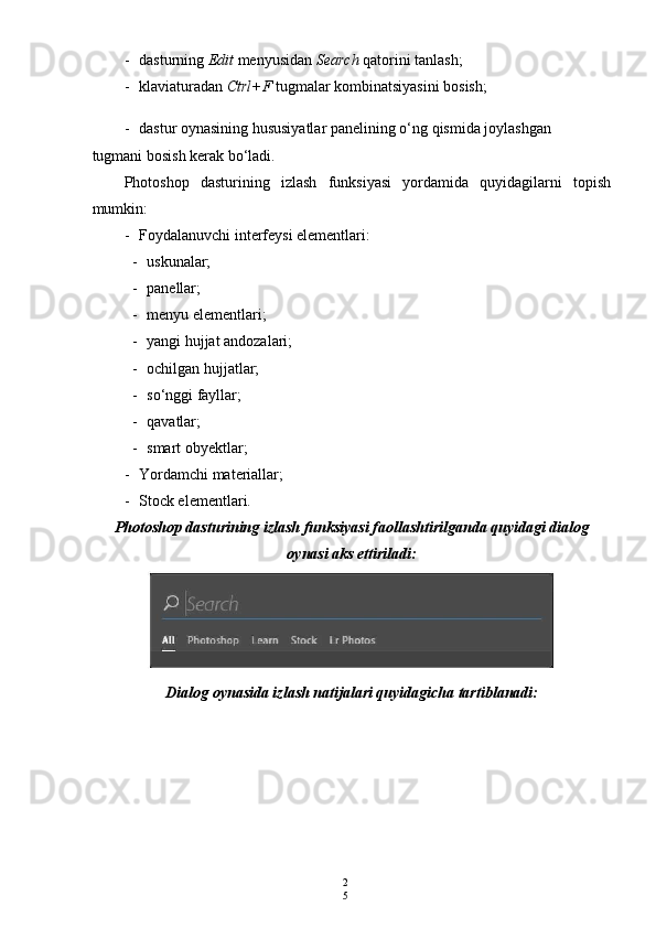 2
5- dasturning  Edit  menyusidan  Search  qatorini tanlash;
- klaviaturadan  Ctrl+F  tugmalar kombinatsiyasini bosish;
- dastur oynasining hususiyatlar panelining o‘ng qismida joylashgan 
tugmani bosish kerak bo‘ladi.
Photoshop   dasturining   izlash   funksiyasi   yordamida   quyidagilarni   topish
mumkin:
- Foydalanuvchi interfeysi elementlari:
- uskunalar;
- panellar;
- menyu elementlari;
- yangi hujjat andozalari;
- ochilgan hujjatlar;
- so‘nggi fayllar;
- qavatlar;
- smart obyektlar;
- Yordamchi materiallar;
- Stock elementlari.
Photoshop dasturining izlash funksiyasi faollashtirilganda quyidagi dialog
oynasi aks ettiriladi:
Dialog oynasida izlash natijalari quyidagicha tartiblanadi: 