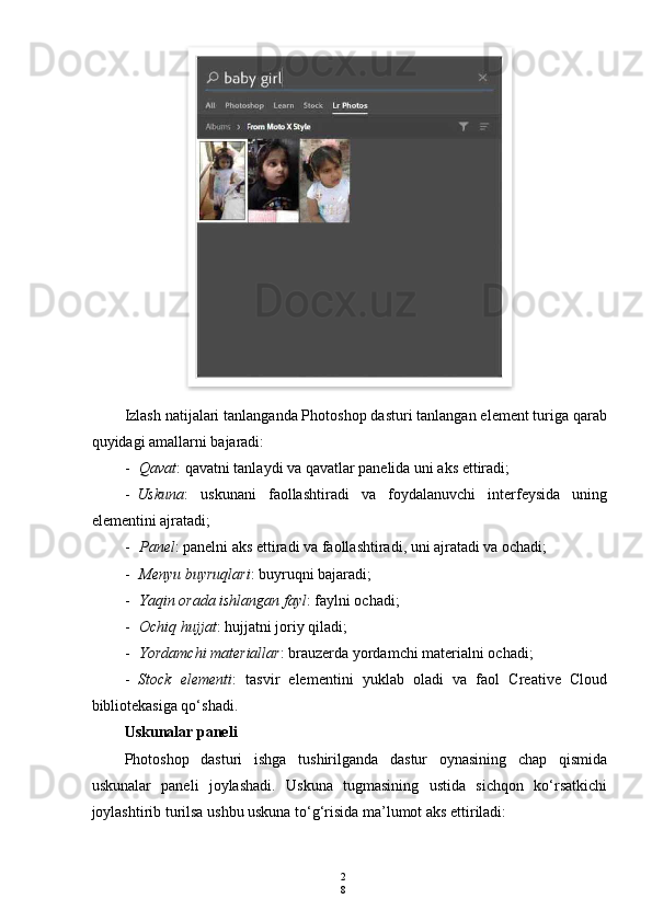 2
8Izlash natijalari tanlanganda Photoshop dasturi tanlangan element turiga qarab
quyidagi amallarni bajaradi:
- Qavat : qavatni tanlaydi va qavatlar panelida uni aks ettiradi;
- Uskuna :   uskunani   faollashtiradi   va   foydalanuvchi   interfeysida   uning
elementini ajratadi;
- Panel : panelni aks ettiradi va faollashtiradi, uni ajratadi va ochadi;
- Menyu buyruqlari : buyruqni bajaradi;
- Yaqin orada ishlangan fayl : faylni ochadi;
- Ochiq hujjat : hujjatni joriy qiladi;
- Yordamchi materiallar : brauzerda yordamchi materialni ochadi;
- Stock   elementi :   tasvir   elementini   yuklab   oladi   va   faol   Creative   Cloud
bibliotekasiga qo‘shadi.
Uskunalar paneli
Photoshop   dasturi   ishga   tushirilganda   dastur   oynasining   chap   qismida
uskunalar   paneli   joylashadi.   Uskuna   tugmasining   ustida   sichqon   ko‘rsatkichi
joylashtirib turilsa ushbu uskuna to‘g‘risida ma’lumot aks ettiriladi:  