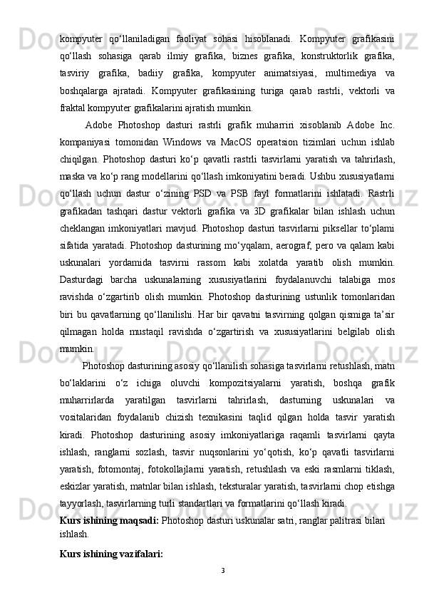 3kompyuter   qo‘llaniladigan   faoliyat   sohasi   hisoblanadi.   Kompyuter   grafikasini
qo‘llash   sohasiga   qarab   ilmiy   grafika,   biznes   grafika,   konstruktorlik   grafika,
tasviriy   grafika,   badiiy   grafika,   kompyuter   animatsiyasi,   multimediya   va
boshqalarga   ajratadi.   Kompyuter   grafikasining   turiga   qarab   rastrli,   vektorli   va
fraktal kompyuter grafikalarini ajratish mumkin.
  Adobe   Photoshop   dasturi   rastrli   grafik   muharriri   xisoblanib   Adobe   Inc.
kompaniyasi   tomonidan   Windows   va   MacOS   operatsion   tizimlari   uchun   ishlab
chiqilgan.   Photoshop   dasturi   ko‘p   qavatli   rastrli   tasvirlarni   yaratish   va   tahrirlash,
maska va ko‘p rang modellarini qo‘llash imkoniyatini beradi. Ushbu xususiyatlarni
qo‘llash   uchun   dastur   o‘zining   PSD   va   PSB   fayl   formatlarini   ishlatadi.   Rastrli
grafikadan   tashqari   dastur   vektorli   grafika   va   3D   grafikalar   bilan   ishlash   uchun
cheklangan   imkoniyatlari   mavjud.   Photoshop   dasturi   tasvirlarni   piksellar   to‘plami
sifatida  yaratadi.   Photoshop   dasturining  mo‘yqalam,  aerograf,  pero  va   qalam   kabi
uskunalari   yordamida   tasvirni   rassom   kabi   xolatda   yaratib   olish   mumkin.
Dasturdagi   barcha   uskunalarning   xususiyatlarini   foydalanuvchi   talabiga   mos
ravishda   o‘zgartirib   olish   mumkin.   Photoshop   dasturining   ustunlik   tomonlaridan
biri   bu   qavatlarning   qo‘llanilishi.   Har   bir   qavatni   tasvirning   qolgan   qismiga   ta’sir
qilmagan   holda   mustaqil   ravishda   o‘zgartirish   va   xususiyatlarini   belgilab   olish
mumkin.
 Photoshop dasturining asosiy qo‘llanilish sohasiga tasvirlarni retushlash, matn
bo‘laklarini   o‘z   ichiga   oluvchi   kompozitsiyalarni   yaratish,   boshqa   grafik
muharrirlarda   yaratilgan   tasvirlarni   tahrirlash,   dasturning   uskunalari   va
vositalaridan   foydalanib   chizish   texnikasini   taqlid   qilgan   holda   tasvir   yaratish
kiradi.   Photoshop   dasturining   asosiy   imkoniyatlariga   raqamli   tasvirlarni   qayta
ishlash,   ranglarni   sozlash,   tasvir   nuqsonlarini   yo‘qotish,   ko‘p   qavatli   tasvirlarni
yaratish,   fotomontaj,   fotokollajlarni   yaratish,   retushlash   va   eski   rasmlarni   tiklash,
eskizlar yaratish, matnlar bilan ishlash, teksturalar yaratish, tasvirlarni chop etishga
tayyorlash, tasvirlarning turli standartlari va formatlarini qo‘llash kiradi.
Kurs   ishining maqsadi:   Photoshop dasturi uskunalar satri, ranglar palitrasi bilan 
ishlash.
Kurs   ishining  vazifalari:  
