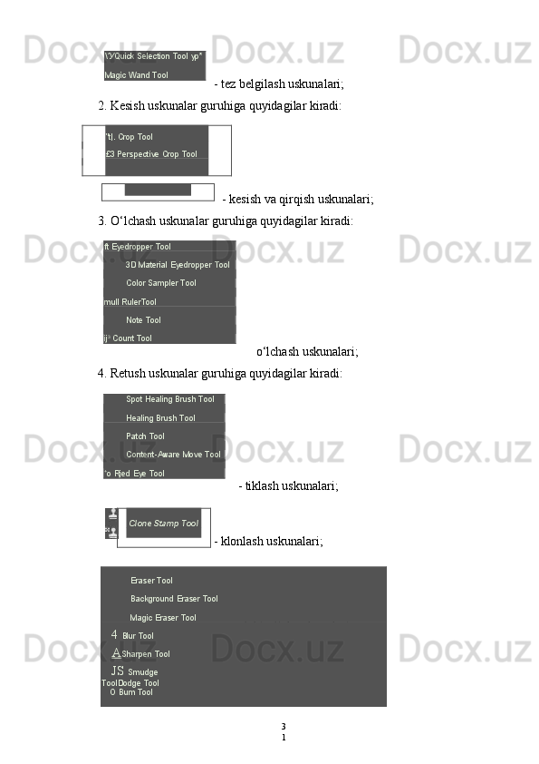 \' У Quick Selection Tool yp* 
Magic Wand Tool
- tez belgilash uskunalari;
2. Kesish uskunalar guruhiga quyidagilar kiradi:
"t|. Crop Tool
£3 Perspective Crop Tool
- kesish va qirqish uskunalari;
3. O‘lchash uskunalar guruhiga quyidagilar kiradi:
ft Eyedropper Tool
3D Material Eyedropper Tool
Color Sampler Tool
mull RulerTool
Note Tool
ij 3
 Count Tool
o‘lchash uskunalari;
4. Retush uskunalar guruhiga quyidagilar kiradi:
Spot Healing Brush Tool
Healing Brush Tool
Patch Tool
Content-Aware Move Tool
+
o Rjed Eye Tool
- tiklash uskunalari;
- klonlash uskunalari;
- o‘chirg‘ich uskunalari;
- bulash uskunalari;
3
1Eraser Tool
Background Eraser Tool
Magic Eraser Tool
4  Blur Tool
A Sharpen Tool
JS  Smudge
ToolDodge Tool
О   Bum Tool Clone Stamp Tool 
