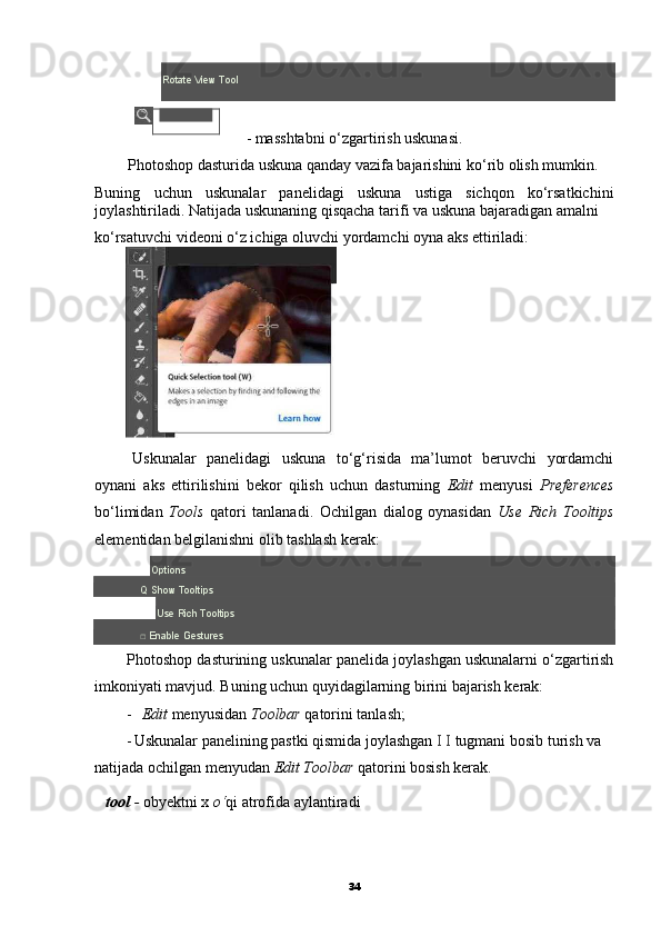 boshqarish uskunalari;Rotate View Tool
- masshtabni o‘zgartirish uskunasi.
Photoshop dasturida uskuna qanday vazifa bajarishini ko‘rib olish mumkin.
Buning   uchun   uskunalar   panelidagi   uskuna   ustiga   sichqon   ko‘rsatkichini
joylashtiriladi. Natijada uskunaning qisqacha tarifi va uskuna bajaradigan amalni
ko‘rsatuvchi videoni o‘z ichiga oluvchi yordamchi oyna aks ettiriladi:
Uskunalar   panelidagi   uskuna   to‘g‘risida   ma’lumot   beruvchi   yordamchi
oynani   aks   ettirilishini   bekor   qilish   uchun   dasturning   Edit   menyusi   Preferences
bo‘limidan   Tools   qatori   tanlanadi.   Ochilgan   dialog   oynasidan   Use   Rich   Tooltips
elementidan belgilanishni olib tashlash kerak:
Options
Q Show Tooltips
Use Rich Tooltips
□ Enable Gestures
Photoshop dasturining uskunalar panelida joylashgan uskunalarni o‘zgartirish
imkoniyati mavjud. Buning uchun quyidagilarning birini bajarish kerak:
- Edit  menyusidan  Toolbar  qatorini tanlash;
- Uskunalar panelining pastki qismida joylashgan  I I  tugmani bosib turish va 
natijada ochilgan menyudan  Edit Toolbar  qatorini bosish kerak.
tool  -  obyektni x  o‘ qi atrofida aylantiradi
34 