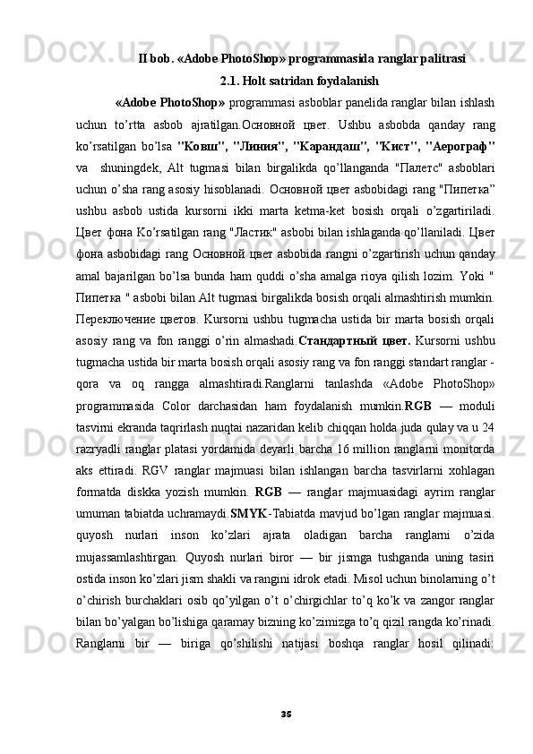 II bob. «Adobe PhotoShop» programmasida ranglar palitrasi
2.1. Holt   satridan foydalanish
                   «Adobe PhotoShop»   programmasi asboblar panelida ranglar bilan ishlash
uchun   to’rtta   asbob   ajratilgan. Основной   цвет .   Ushbu   asbobda   qanday   rang
ko’rsatilgan   bo’lsa   "Ko вш ",   " Линия ",   "Ka рандаш ",   "K ист ",   "Ae рограф "
va     shuningdek,   Alt   tugmasi   bilan   birgalikda   qo’llanganda   " Палетс "   asboblari
uchun o’sha rang asosiy hisoblanadi.   Основной   цвет   asbobidagi rang " Пипетка ”
ushbu   asbob   ustida   kursorni   ikki   marta   ketma-ket   bosish   orqali   o’zgartiriladi.
Цвет   фона   Ko’rsatilgan rang " Ластик " asbobi bilan ishlaganda qo’llaniladi.   Цвет
фона   asbobidagi rang   Основной   цвет   asbobida rangni o’zgartirish uchun qanday
amal   bajarilgan  bo’lsa   bunda  ham  quddi  o’sha  amalga   rioya  qilish   lozim.  Yoki   "
Пипетка  " asbobi bilan Alt tugmasi birgalikda bosish orqali almashtirish mumkin.
Переключение   цветов .   Kursorni   ushbu   tugmacha   ustida   bir   marta   bosish   orqali
asosiy   rang   va   fon   ranggi   o’rin   almashadi. Стандартный   цвет .   Kursorni   ushbu
tugmacha ustida bir marta bosish orqali asosiy rang va fon ranggi standart ranglar -
qora   va   oq   rangga   almashtiradi.Ranglarni   tanlashda   «Adobe   PhotoShop»
programmasida   Color   darchasidan   ham   foydalanish   mumkin. RGB   —   moduli
tasvirni ekranda taqrirlash nuqtai nazaridan kelib chiqqan holda juda qulay va u 24
razryadli  ranglar platasi  yordamida deyarli barcha 16 million ranglarni monitorda
aks   ettiradi.   RGV   ranglar   majmuasi   bilan   ishlangan   barcha   tasvirlarni   xohlagan
formatda   diskka   yozish   mumkin.   RGB   —   ranglar   majmuasidagi   ayrim   ranglar
umuman tabiatda uchramaydi. SMYK - Т abiatda mavjud bo’lgan ranglar majmuasi.
quyosh   nurlari   inson   ko’zlari   ajrata   oladigan   barcha   ranglarni   o’zida
mujassamlashtirgan.   Quyosh   nurlari   biror   —   bir   jismga   tushganda   uning   tasiri
ostida inson ko’zlari jism shakli va rangini idrok etadi. Misol uchun binolarning o’t
o’chirish  burchaklari   osib  qo’yilgan  o’t  o’chirgichlar  to’q  ko’k  va  zangor   ranglar
bilan bo’yalgan bo’lishiga qaramay bizning ko’zimizga to’q qizil rangda ko’rinadi.
Ranglarni   bir   —   biriga   qo’shilishi   natijasi   boshqa   ranglar   hosil   qilinadi:
35 