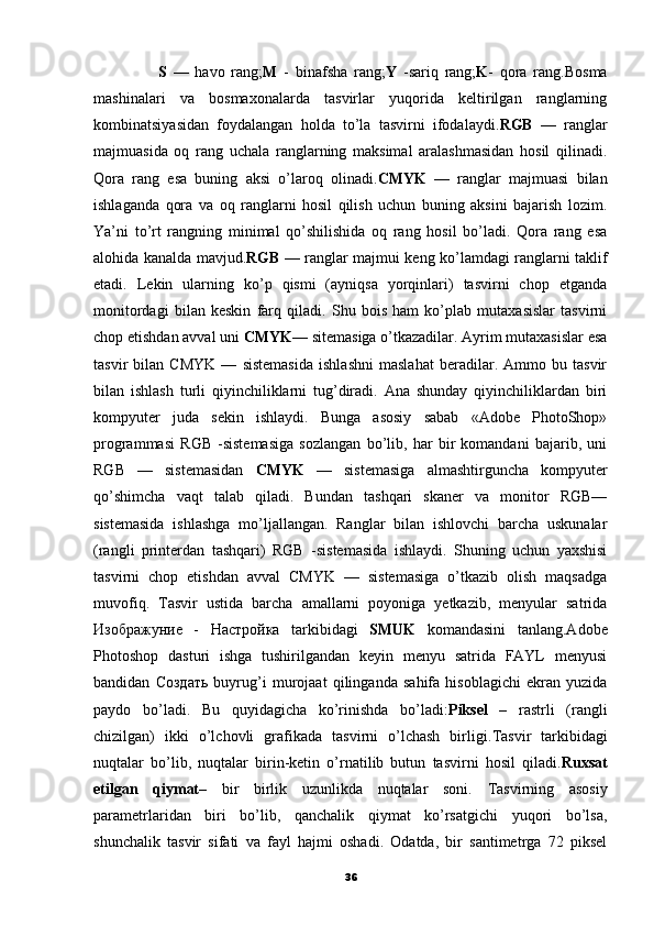                     S   —   havo   rang; M   -   binafsha   rang; Y   -sariq   rang; K -   qora   rang.Bosma
mashinalari   va   bosmaxonalarda   tasvirlar   yuqorida   keltirilgan   ranglarning
kombinatsiyasidan   foydalangan   holda   to’la   tasvirni   ifodalaydi. RGB   —   ranglar
majmuasida   oq   rang   uchala   ranglarning   maksimal   aralashmasidan   hosil   qilinadi.
Qora   rang   esa   buning   aksi   o’laroq   olinadi. CMYK   —   ranglar   majmuasi   bilan
ishlaganda   qora   va   oq   ranglarni   hosil   qilish   uchun   buning   aksini   bajarish   lozim.
Ya’ni   to’rt   rangning   minimal   qo’shilishida   oq   rang   hosil   bo’ladi.   Qora   rang   esa
alohida kanalda mavjud. RGB   — ranglar majmui keng ko’lamdagi ranglarni taklif
etadi.   Lekin   ularning   ko’p   qismi   (ayniqsa   yorqinlari)   tasvirni   chop   etganda
monitordagi   bilan   keskin   farq   qiladi.   Shu   bois   ham   ko’plab   mutaxasislar   tasvirni
chop etishdan avval uni  CMYK — sitemasiga o’tkazadilar. Ayrim mutaxasislar esa
tasvir   bilan   CMYK   —   sistemasida   ishlashni   maslahat   beradilar.   Ammo   bu   tasvir
bilan   ishlash   turli   qiyinchiliklarni   tug’diradi.   Ana   shunday   qiyinchiliklardan   biri
kompyuter   juda   sekin   ishlaydi.   Bunga   asosiy   sabab   «Adobe   PhotoShop»
programmasi   RGB   -sistemasiga   sozlangan   bo’lib,   har   bir   komandani   bajarib,   uni
RGB   —   sistemasidan   CMYK   —   sistemasiga   almashtirguncha   kompyuter
qo’shimcha   vaqt   talab   qiladi.   Bundan   tashqari   skaner   va   monitor   RGB—
sistemasida   ishlashga   mo’ljallangan.   Ranglar   bilan   ishlovchi   barcha   uskunalar
(rangli   printerdan   tashqari)   RGB   -sistemasida   ishlaydi.   Shuning   uchun   yaxshisi
tasvirni   chop   etishdan   avval   CMYK   —   sistemasiga   o’tkazib   olish   maqsadga
muvofiq.   Т asvir   ustida   barcha   amallarni   poyoniga   yetkazib,   menyular   satrida
Изображуние   -   Настройка   tarkibidagi   SMUK   komandasini   tanlang.Adobe
Photoshop   dasturi   ishga   tushirilgandan   keyin   menyu   satrida   FAYL   menyusi
bandidan   Создать   buyrug’i   murojaat   qilinganda   sahifa   hisoblagichi   ekran   yuzida
paydo   bo’ladi.   Bu   quyidagicha   ko’rinishda   bo’ladi: Piksel   –   rastrli   (rangli
chizilgan)   ikki   o’lchovli   grafikada   tasvirni   o’lchash   birligi. Т asvir   tarkibidagi
nuqtalar   bo’lib,   nuqtalar   birin-ketin   o’rnatilib   butun   tasvirni   hosil   qiladi. Ruxsat
etilgan   qiymat–   bir   birlik   uzunlikda   nuqtalar   soni.   Т asvirning   asosiy
parametrlaridan   biri   bo’lib,   qanchalik   qiymat   ko’rsatgichi   yuqori   bo’lsa,
shunchalik   tasvir   sifati   va   fayl   hajmi   oshadi.   Odatda,   bir   santimetrga   72   piksel
36 