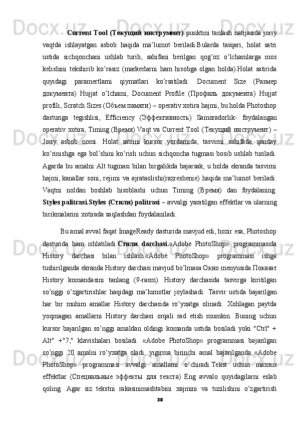                    Current Tool  ( Текущий   инструмент )   punktini  tanlash natijasida joriy
vaqtda   ishlayatgan   asbob   haqida   ma’lumot   beriladi.Bularda   tasqari,   holat   satri
ustida   sichqonchani   ushlab   turib,   sahifani   berilgan   qog’oz   o’lchamlarga   mos
kelishini   tekshirib   ko’rasiz   (markerlarni   ham   hisobga   olgan   holda).Holat   satirida
quyidagi   paramertlarni   qiymatlari   ko’rsatiladi:   Document   Size   ( Размер
документа )   Hujjat   o’lchami,   Document   Profile   ( Профиль   документа )   Hujjat
profili, Scratch Sizes ( Объем   памяти ) – operativ xotira hajmi, bu holda Photoshop
dasturiga   tegishlisi,   Efficiency   ( Эффективность )   Samoradorlik-   foydalangan
operativ xotira, Timing ( Время ) Vaqt  va Current Tool ( Текущий   инструмент ) –
Joriy   asbob   nomi.   Holat   satrini   kursor   yordamida,   tasvirni   sahifada   qanday
ko’rinishga ega bol’shini  ko’rish uchun sichqoncha tugmasi  bosib ushlab turiladi.
Agarda bu amalni Alt tugmasi  bilan birgalikda bajarsak, u holda ekranda tasvirni
hajmi,   kanallar   soni,   rejimi   va   ajrataolishi(razreshenie)   haqida   ma’lumot   beriladi.
Vaqtni   noldan   boshlab   hisoblashi   uchun   Timing   ( Время )   dan   foydalaning.
Styles palitrasi.Styles ( Стили ) palitrasi  – avvalgi yaratilgan effektlar va ularning
birikmalarini xotirada saqlashdan foydalaniladi. 
          Bu amal avval faqat ImageReady dasturida mavjud edi, hozir esa, Photoshop
dasturida   ham   ishlatiladi. Стили   darchasi. «Adobe   PhotoShop»   programmasida
History   darchasi   bilan   ishlash.«Adobe   PhotoShop»   programmasi   ishga
tushirilganda ekranda History darchasi mavjud bo’lmasa O кно  menyusida  Показат
History   komandasini   tanlang   (9-rasm).   History   darchasida   tasvirga   kiritilgan
so’nggi   o’zgartirishlar   haqidagi   ma’lumotlar   joylashadi.   Т asvir   ustida   bajarilgan
har   bir   muhim   amallar   History   darchasida   ro’yxatga   olinadi.   Xohlagan   paytda
yoqmagan   amallarni   History   darchasi   orqali   rad   etish   mumkin.   Buning   uchun
kursor   bajarilgan   so’nggi   amaldan   oldingi   komanda   ustida   bosiladi   yoki   "Ctrl"   +
Alt"   +"7,"   klavishalari   bosiladi.   «Adobe   PhotoShop»   programmasi   bajarilgan
so’nggi   20   amalni   ro’yxatga   oladi.   yigirma   birinchi   amal   bajarilganda   «Adobe
PhotoShop»   programmasi   avvalgi   amallarni   o’chiradi.Tekst   uchun   maxsus
effektlar   ( Специальные   эффекты   для   текста )   Eng   avvalo   quyidagilarni   eslab
qoling.   Agar   siz   tekstni   rakasinimashtabini   xajmini   va   tuzilishini   o’zgartirish
38 