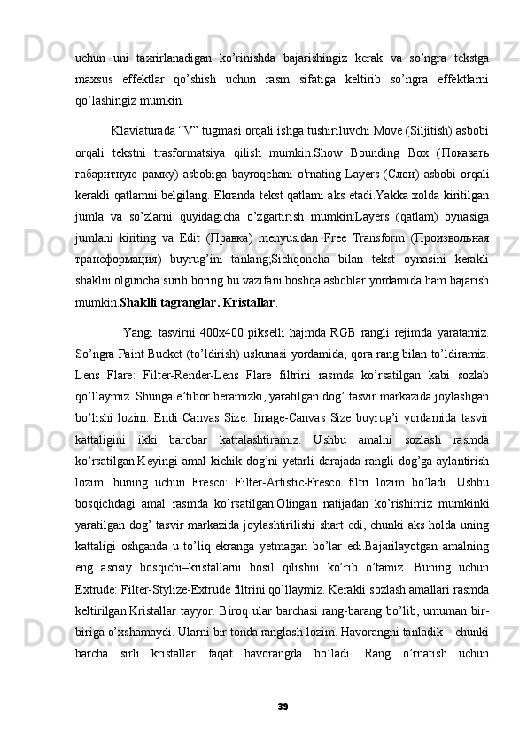 uchun   uni   taxrirlanadigan   ko’rinishda   bajarishingiz   kerak   va   so’ngra   tekstga
maxsus   effektlar   qo’shish   uchun   rasm   sifatiga   keltirib   so’ngra   effektlarni
qo’lashingiz mumkin.
           Klaviaturada “V” tugmasi orqali ishga tushiriluvchi Move (Siljitish) asbobi
orqali   tekstni   trasformatsiya   qilish   mumkin.Show   Bounding   Box   ( Показать
габаритную   рамку )   asbobiga   bayroqchani   o'rnating   Layers   ( Слои )   asbobi   orqali
kerakli qatlamni belgilang. Ekranda tekst qatlami aks etadi.Yakka xolda kiritilgan
jumla   va   so’zlarni   quyidagicha   o’zgartirish   mumkin:Layers   (qatlam)   oynasiga
jumlani   kiriting   va   Edit   ( Правка )   menyusidan   Free   Transform   ( Произвольная
трансформация )   buyrug’ini   tanlang;Sichqoncha   bilan   tekst   oynasini   kerakli
shaklni olguncha surib boring bu vazifani boshqa asboblar yordamida ham bajarish
mumkin. Shaklli tagranglar. Kristallar .
                    Yangi   tasvirni   400x400   pikselli   hajmda   RGB   rangli   rejimda   yaratamiz.
So’ngra Paint Bucket (to’ldirish) uskunasi yordamida, qora rang bilan to’ldiramiz.
Lens   Flare:   Filter-Render-Lens   Flare   filtrini   rasmda   ko’rsatilgan   kabi   sozlab
qo’llaymiz. Shunga e’tibor beramizki, yaratilgan dog’ tasvir markazida joylashgan
bo’lishi   lozim.   Endi   Canvas   Size:   Image-Canvas   Size   buyrug’i   yordamida   tasvir
kattaligini   ikki   barobar   kattalashtiramiz.   Ushbu   amalni   sozlash   rasmda
ko’rsatilgan.Keyingi  amal   kichik dog’ni  yetarli  darajada  rangli  dog’ga aylantirish
lozim.   buning   uchun   Fresco:   Filter-Artistic-Fresco   filtri   lozim   bo’ladi.   Ushbu
bosqichdagi   amal   rasmda   ko’rsatilgan.Olingan   natijadan   ko’rishimiz   mumkinki
yaratilgan dog’  tasvir  markazida joylashtirilishi  shart  edi, chunki aks holda uning
kattaligi   oshganda   u   to’liq   ekranga   yetmagan   bo’lar   edi.Bajarilayotgan   amalning
eng   asosiy   bosqichi–kristallarni   hosil   qilishni   ko’rib   o’tamiz.   Buning   uchun
Extrude: Filter-Stylize-Extrude filtrini qo’llaymiz. Kerakli sozlash amallari rasmda
keltirilgan.Kristallar   tayyor.   Biroq  ular   barchasi   rang-barang   bo’lib,   umuman  bir-
biriga o’xshamaydi. Ularni bir tonda ranglash lozim. Havorangni tanladik – chunki
barcha   sirli   kristallar   faqat   havorangda   bo’ladi.   Rang   o’rnatish   uchun
39 