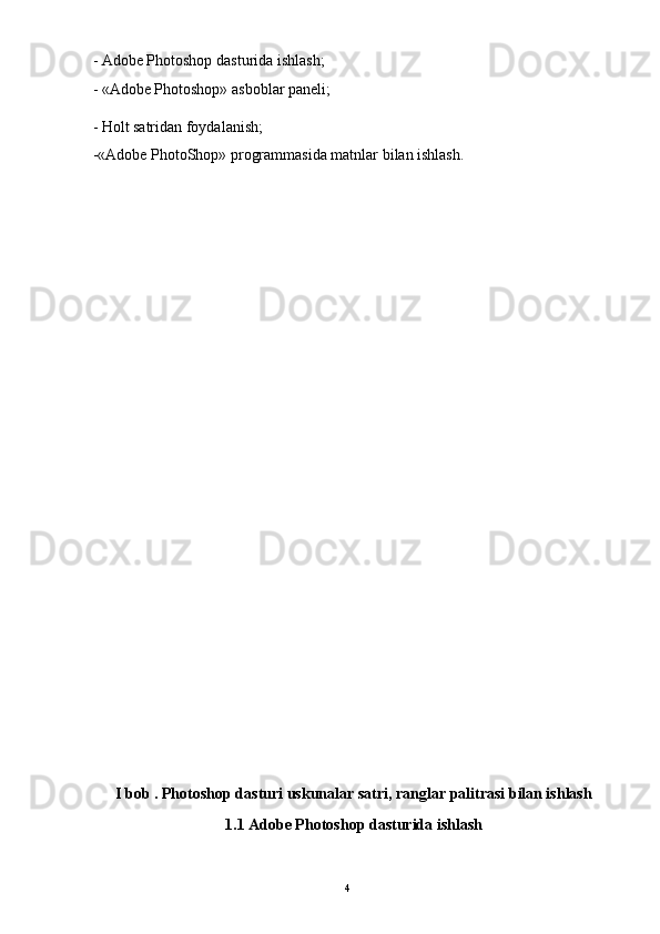 4- Adobe Photoshop dasturida ishlash;
- «Adobe Photoshop» asboblar paneli;
- Holt   satridan foydalanish;
-«Adobe PhotoShop» programmasida matnlar bilan ishlash.
I bob . Photoshop dasturi uskunalar satri, ranglar palitrasi bilan ishlash
1.1 Adobe Photoshop dasturida ishlash 
