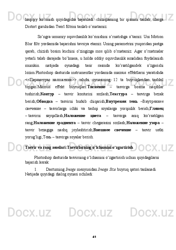 haqiqiy   ko’rinish   quyidagicha   bajariladi:   chiziqlarning   bir   qismini   tanlab,   ularga
Distort guruhidan Twirl filtrini tanlab o’rnatamiz.
           So’ngra umumiy oquvchanlik ko’rinishini o’rnatishga o’tamiz. Uni Motion
Blur filtr yordamida bajarishni tavsiya etamiz. Uning parametrini yuqoridan pastga
qarab,   chizish   bosim   kuchini   o’zingizga   mos   qilib   o’rnatamiz.   Agar   o’rnatmalar
yetarli   talab   darajada   bo’lmasa,   u   holda   oddiy   oquvchanlik   amalidan   foydalanish
mumkin.   natijada   oynadagi   tasir   rasmda   ko’rsatilgandek   o’zgarishi
lozim.Photoshop  dasturida instrumentlar  yordamida  maxsus  effektlarni  yaratishda
<< Параметры   наложения >>   ishchi   oynasining   12   ta   buyruqlaridan   tashkil
topgan.Maxsus   effekt   buyruqlari: Тиснение   –   tasvirga   bosma   naqshlar
tushirish; Контур   –   tasvir   konturini   sozlash; Текстура   –   tasvirga   bezak
berish; Обводка   –   tasvirni   burkib   chiqarish; Внутреняя   тень   – Внутреннее
свечение   –   tasvirlarga   ichki   va   tashqi   soyalarga   yorqinlik   berish; Глянец
–   tasvirni   sayqallash; Наложение   цвета   –   tasvirga   aniq   ko’rsatilgan
rang; Наложение   градиента   –   tasvir   chegarasini   sozlash; Наложение   узора   –
tasvir   bezagiga   nashq   joylashtirish; Внешнее   свечение   –   tasvir   ustki
yorug’ligi; Тень  – tasvirga soyalar berish.
Tasvir va rang asoslari : Tasvirlarning o‘lchamini o‘zgartirish
Photoshop dasturida tasvirning o‘lchamini o‘zgartirish uchun quyidagilarni 
bajarish kerak:
1. Dasturning  Image  menyusidan  Image Size  buyruq qatori tanlanadi. 
Natijada quyidagi dialog oynasi ochiladi:
41 