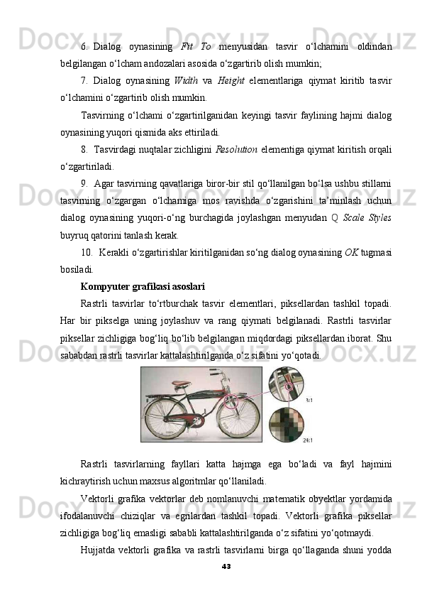 6. Dialog   oynasining   Fit   To   menyusidan   tasvir   o‘lchamini   oldindan
belgilangan o‘lcham andozalari asosida o‘zgartirib olish mumkin;
7. Dialog   oynasining   Width   va   Height   elementlariga   qiymat   kiritib   tasvir
o‘lchamini o‘zgartirib olish mumkin.
Tasvirning   o‘lchami   o‘zgartirilganidan   keyingi   tasvir   faylining   hajmi   dialog
oynasining yuqori qismida aks ettiriladi.
8. Tasvirdagi nuqtalar zichligini   Resolution  elementiga qiymat kiritish orqali
o‘zgartiriladi.
9. Agar tasvirning qavatlariga biror-bir stil qo‘llanilgan bo‘lsa ushbu stillarni
tasvirning   o‘zgargan   o‘lchamiga   mos   ravishda   o‘zgarishini   ta’minlash   uchun
dialog   oynasining   yuqori-o‘ng   burchagida   joylashgan   menyudan   Q   Scale   Styles
buyruq qatorini tanlash kerak.
10. Kerakli o‘zgartirishlar kiritilganidan so‘ng dialog oynasining  OK  tugmasi
bosiladi.
Kompyuter grafikasi asoslari
Rastrli   tasvirlar   to‘rtburchak   tasvir   elementlari,   piksellardan   tashkil   topadi.
Har   bir   pikselga   uning   joylashuv   va   rang   qiymati   belgilanadi.   Rastrli   tasvirlar
piksellar zichligiga bog‘liq bo‘lib belgilangan miqdordagi piksellardan iborat. Shu
sababdan rastrli tasvirlar kattalashtirilganda o‘z sifatini yo‘qotadi.
Rastrli   tasvirlarning   fayllari   katta   hajmga   ega   bo ‘ ladi   va   fayl   hajmini
kichraytirish   uchun   maxsus   algoritmlar   qo ‘ llaniladi .
Vektorli   grafika   vektorlar   deb   nomlanuvchi   matematik   obyektlar   yordamida
ifodalanuvchi   chiziqlar   va   egrilardan   tashkil   topadi .   Vektorli   grafika   piksellar
zichligiga   bog ‘ liq   emasligi   sababli   kattalashtirilganda   o ‘ z   sifatini   yo ‘ qotmaydi .
Hujjatda   vektorli   grafika   va   rastrli   tasvirlarni   birga   qo ‘ llaganda   shuni   yodda
43 