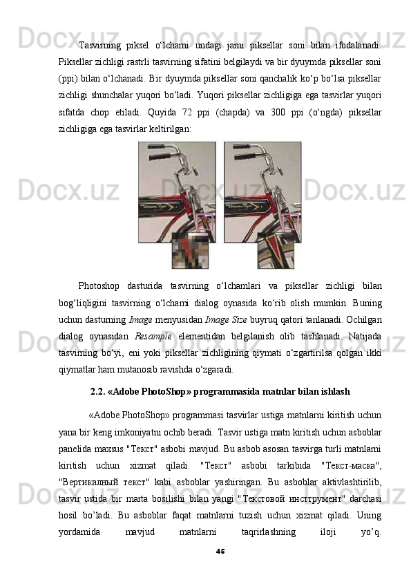 Tasvirning   piksel   o‘lchami   undagi   jami   piksellar   soni   bilan   ifodalanadi.
Piksellar zichligi rastrli tasvirning sifatini belgilaydi va bir dyuymda piksellar soni
(ppi) bilan o‘lchanadi. Bir dyuymda piksellar soni qanchalik ko‘p bo‘lsa piksellar
zichligi shunchalar yuqori bo‘ladi. Yuqori piksellar zichligiga ega tasvirlar yuqori
sifatda   chop   etiladi.   Quyida   72   ppi   (chapda)   va   300   ppi   (o‘ngda)   piksellar
zichligiga ega tasvirlar keltirilgan:
Photoshop   dasturida   tasvirning   o ‘ lchamlari   va   piksellar   zichligi   bilan
bog ‘ liqligini   tasvirning   o ‘ lchami   dialog   oynasida   ko ‘ rib   olish   mumkin .   Buning
uchun dasturning  Image  menyusidan  Image Size  buyruq qatori tanlanadi. Ochilgan
dialog   oynasidan   Resample   elementidan   belgilanish   olib   tashlanadi.   Natijada
tasvirning   bo‘yi,   eni   yoki   piksellar   zichligining   qiymati   o‘zgartirilsa   qolgan   ikki
qiymatlar ham mutanosib ravishda o‘zgaradi.
2.2. «Adobe PhotoShop» programmasida matnlar bilan ishlash
                   «Adobe PhotoShop» programmasi tasvirlar ustiga matnlarni kiritish uchun
yana bir keng imkoniyatni ochib beradi.  Т asvir ustiga matn kiritish uchun asboblar
panelida maxsus " Текст " asbobi mavjud. Bu asbob asosan tasvirga turli matnlarni
kiritish   uchun   xizmat   qiladi.   " Текст "   asbobi   tarkibida   " Т e кст - маска ",
" Вертикалный   текст "   kabi   asboblar   yashiringan.   Bu   asboblar   aktivlashtirilib,
tasvir   ustida   bir   marta   bosilishi   bilan   yangi   " Текстовой   инсттрумент "   darchasi
hosil   bo’ladi.   Bu   asboblar   faqat   matnlarni   tuzish   uchun   xizmat   qiladi.   Uning
yordamida   mavjud   matnlarni   taqrirlashning   iloji   yo’q.
45 
