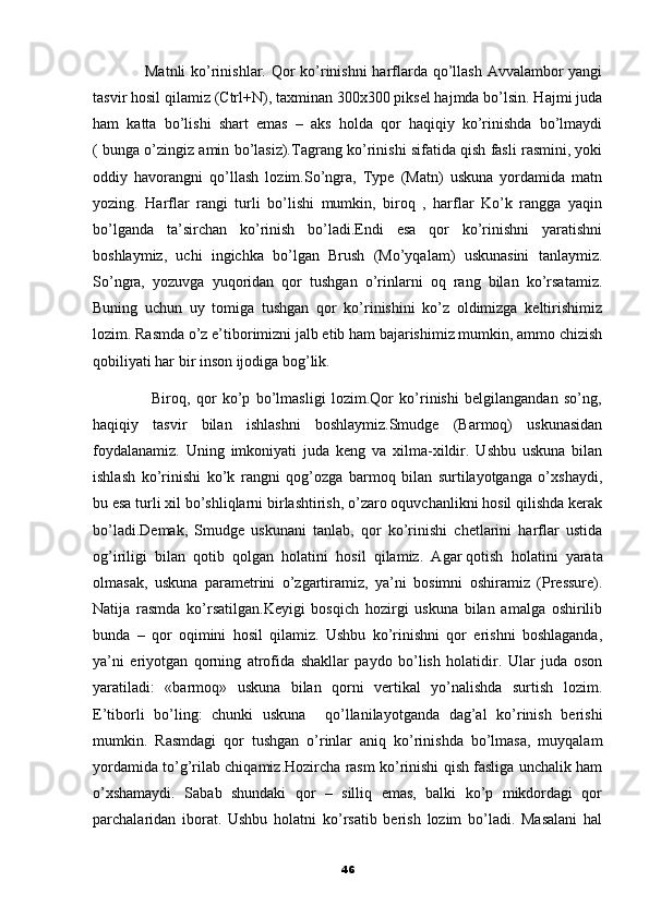                    Matnli  ko’rinishlar. Qor  ko’rinishni  harflarda qo’llash Avvalambor yangi
tasvir hosil qilamiz (Ctrl+N), taxminan 300x300 piksel hajmda bo’lsin. Hajmi juda
ham   katta   bo’lishi   shart   emas   –   aks   holda   qor   haqiqiy   ko’rinishda   bo’lmaydi
( bunga o’zingiz amin bo’lasiz). Т agrang ko’rinishi sifatida qish fasli rasmini, yoki
oddiy   havorangni   qo’llash   lozim.So’ngra,   Type   (Matn)   uskuna   yordamida   matn
yozing.   Harflar   rangi   turli   bo’lishi   mumkin,   biroq   ,   harflar   Ko’k   rangga   yaqin
bo’lganda   ta’sirchan   ko’rinish   bo’ladi.Endi   esa   qor   ko’rinishni   yaratishni
boshlaymiz,   uchi   ingichka   bo’lgan   Brush   (Mo’yqalam)   uskunasini   tanlaymiz.
So’ngra,   yozuvga   yuqoridan   qor   tushgan   o’rinlarni   oq   rang   bilan   ko’rsatamiz.
Buning   uchun   uy   tomiga   tushgan   qor   ko’rinishini   ko’z   oldimizga   keltirishimiz
lozim. Rasmda o’z e’tiborimizni jalb etib ham bajarishimiz mumkin, ammo chizish
qobiliyati har bir inson ijodiga bog’lik. 
                    Biroq,   qor   ko’p   bo’lmasligi   lozim.Qor   ko’rinishi   belgilangandan   so’ng,
haqiqiy   tasvir   bilan   ishlashni   boshlaymiz.Smudge   (Barmoq)   uskunasidan
foydalanamiz.   Uning   imkoniyati   juda   keng   va   xilma-xildir.   Ushbu   uskuna   bilan
ishlash   ko’rinishi   ko’k   rangni   qog’ozga   barmoq   bilan   surtilayotganga   o’xshaydi,
bu esa turli xil bo’shliqlarni birlashtirish, o’zaro oquvchanlikni hosil qilishda kerak
bo’ladi.Demak,   Smudge   uskunani   tanlab,   qor   ko’rinishi   chetlarini   harflar   ustida
og’iriligi   bilan   qotib   qolgan   holatini   hosil   qilamiz.   Agar   qotish   holatini   yarata
olmasak,   uskuna   parametrini   o’zgartiramiz,   ya’ni   bosimni   oshiramiz   (Pressure).
Natija   rasmda   ko’rsatilgan.Keyigi   bosqich   hozirgi   uskuna   bilan   amalga   oshirilib
bunda   –   qor   oqimini   hosil   qilamiz.   Ushbu   ko’rinishni   qor   erishni   boshlaganda,
ya’ni   eriyotgan   qorning   atrofida   shakllar   paydo   bo’lish   holatidir.   Ular   juda   oson
yaratiladi:   «barmoq»   uskuna   bilan   qorni   vertikal   yo’nalishda   surtish   lozim.
E’tiborli   bo’ling:   chunki   uskuna     qo’llanilayotganda   dag’al   ko’rinish   berishi
mumkin.   Rasmdagi   qor   tushgan   o’rinlar   aniq   ko’rinishda   bo’lmasa,   muyqalam
yordamida to’g’rilab chiqamiz.Hozircha rasm ko’rinishi qish fasliga unchalik ham
o’xshamaydi.   Sabab   shundaki   qor   –   silliq   emas,   balki   ko’p   mikdordagi   qor
parchalaridan   iborat.   Ushbu   holatni   ko’rsatib   berish   lozim   bo’ladi.   Masalani   hal
46 