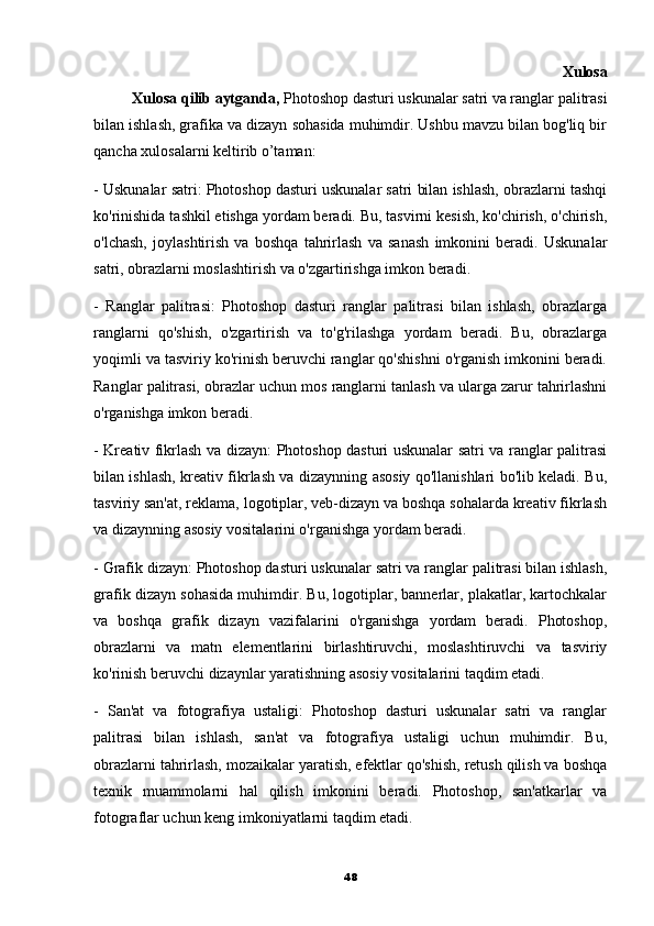                                                                                                               Xulosa
          Xulosa qilib aytganda,  Photoshop dasturi uskunalar satri va ranglar palitrasi
bilan ishlash, grafika va dizayn sohasida muhimdir. Ushbu mavzu bilan bog'liq bir
qancha xulosalarni keltirib o’taman:
- Uskunalar satri: Photoshop dasturi uskunalar satri bilan ishlash, obrazlarni tashqi
ko'rinishida tashkil etishga yordam beradi. Bu, tasvirni kesish, ko'chirish, o'chirish,
o'lchash,   joylashtirish   va   boshqa   tahrirlash   va   sanash   imkonini   beradi.   Uskunalar
satri, obrazlarni moslashtirish va o'zgartirishga imkon beradi.
-   Ranglar   palitrasi:   Photoshop   dasturi   ranglar   palitrasi   bilan   ishlash,   obrazlarga
ranglarni   qo'shish,   o'zgartirish   va   to'g'rilashga   yordam   beradi.   Bu,   obrazlarga
yoqimli va tasviriy ko'rinish beruvchi ranglar qo'shishni o'rganish imkonini beradi.
Ranglar palitrasi, obrazlar uchun mos ranglarni tanlash va ularga zarur tahrirlashni
o'rganishga imkon beradi.
- Kreativ fikrlash va dizayn: Photoshop dasturi uskunalar satri va ranglar palitrasi
bilan ishlash, kreativ fikrlash va dizaynning asosiy qo'llanishlari bo'lib keladi. Bu,
tasviriy san'at, reklama, logotiplar, veb-dizayn va boshqa sohalarda kreativ fikrlash
va dizaynning asosiy vositalarini o'rganishga yordam beradi.
- Grafik dizayn: Photoshop dasturi uskunalar satri va ranglar palitrasi bilan ishlash,
grafik dizayn sohasida muhimdir. Bu, logotiplar, bannerlar, plakatlar, kartochkalar
va   boshqa   grafik   dizayn   vazifalarini   o'rganishga   yordam   beradi.   Photoshop,
obrazlarni   va   matn   elementlarini   birlashtiruvchi,   moslashtiruvchi   va   tasviriy
ko'rinish beruvchi dizaynlar yaratishning asosiy vositalarini taqdim etadi.
-   San'at   va   fotografiya   ustaligi:   Photoshop   dasturi   uskunalar   satri   va   ranglar
palitrasi   bilan   ishlash,   san'at   va   fotografiya   ustaligi   uchun   muhimdir.   Bu,
obrazlarni tahrirlash, mozaikalar yaratish, efektlar qo'shish, retush qilish va boshqa
texnik   muammolarni   hal   qilish   imkonini   beradi.   Photoshop,   san'atkarlar   va
fotograflar uchun keng imkoniyatlarni taqdim etadi.
48 