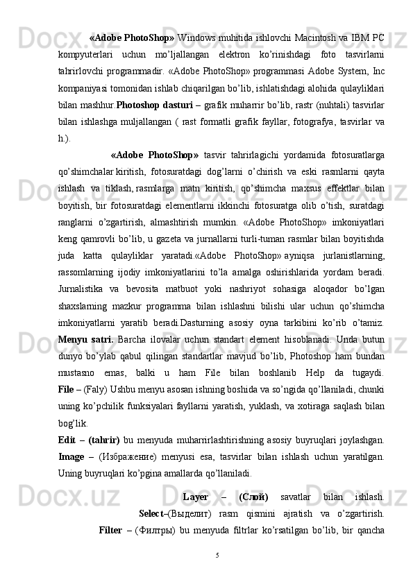 5                   «Adobe PhotoShop»   Windows muhitida ishlovchi Macintosh va IBM PC
kompyuterlari   uchun   mo’ljallangan   elektron   ko’rinishdagi   foto   tasvirlarni
tahrirlovchi   programmadir.   «Adobe   PhotoShop»   programmasi   Adobe   System,   Inc
kompaniyasi tomonidan ishlab chiqarilgan bo’lib, ishlatishdagi alohida qulayliklari
bilan mashhur. Photoshop dasturi   – grafik muharrir bo’lib, rastr (nuhtali) tasvirlar
bilan   ishlashga   muljallangan   (   rast   formatli   grafik   fayllar,   fotografya,   tasvirlar   va
h.).
                    «Adobe   PhotoShop»   tasvir   tahrirlagichi   yordamida   fotosuratlarga
qo’shimchalar   kiritish,   fotosuratdagi   dog’larni   o’chirish   va   eski   rasmlarni   qayta
ishlash   va   tiklash,   rasmlarga   matn   kiritish,   qo’shimcha   maxsus   effektlar   bilan
boyitish,   bir   fotosuratdagi   elementlarni   ikkinchi   fotosuratga   olib   o’tish,   suratdagi
ranglarni   o’zgartirish,   almashtirish   mumkin.   «Adobe   PhotoShop»   imkoniyatlari
keng  qamrovli   bo’lib,  u   gazeta   va   jurnallarni   turli-tuman   rasmlar   bilan   boyitishda
juda   katta   qulayliklar   yaratadi.«Adobe   PhotoShop»   ayniqsa   jurlanistlarning,
rassomlarning   ijodiy   imkoniyatlarini   to’la   amalga   oshirishlarida   yordam   beradi.
Jurnalistika   va   bevosita   matbuot   yoki   nashriyot   sohasiga   aloqador   bo’lgan
shaxslarning   mazkur   programma   bilan   ishlashni   bilishi   ular   uchun   qo’shimcha
imkoniyatlarni   yaratib   beradi.Dasturning   asosiy   oyna   tarkibini   ko’rib   o’tamiz.
Menyu   satri.   Barcha   ilovalar   uchun   standart   element   hisoblanadi.   Unda   butun
dunyo   bo’ylab   qabul   qilingan   standartlar   mavjud   bo’lib,   Photoshop   ham   bundan
mustasno   emas,   balki   u   ham   File   bilan   boshlanib   Help   da   tugaydi.
File  – (Faly) Ushbu menyu asosan ishning boshida va so’ngida qo’llaniladi, chunki
uning   ko’pchilik   funksiyalari   fayllarni   yaratish,   yuklash,   va   xotiraga   saqlash   bilan
bog’lik.
Edit   –   (tahrir)   bu   menyuda   muharrirlashtirishning   asosiy   buyruqlari   joylashgan.
Image   –   ( Избражение )   menyusi   esa,   tasvirlar   bilan   ishlash   uchun   yaratilgan.
Uning buyruqlari ko’pgina amallarda qo’llaniladi.
                    Layer   –   ( Слой )   savatlar   bilan   ishlash.
                    Select –( Выделит )   rasm   qismini   ajratish   va   o’zgartirish.
                    Filter   –   ( Филтры )   bu   menyuda   filtrlar   ko’rsatilgan   bo’lib,   bir   qancha 