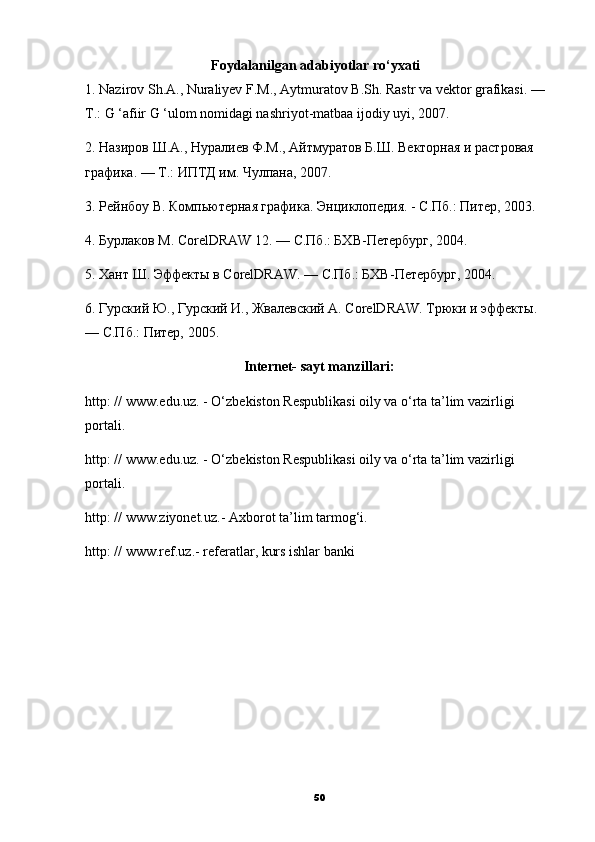                                      Foydalanilgan adabiyotlar ro‘yxati
1. Nazirov Sh.A., Nuraliyev F.M., Aytmuratov B.Sh. Rastr va vektor grafikasi. — 
T.: G ‘afiir G ‘ulom nomidagi nashriyot-matbaa ijodiy uyi, 2007. 
2. Назиров Ш.А., Нуралиев Ф.М., Айтмуратов Б.Ш. Векторная и растровая 
графика. — Т.: ИПТД им. Чулпана, 2007. 
3. Рейнбоу В. Компьютерная графика. Энциклопедия. - С.Пб.: Питер, 2003. 
4. Бурлаков М. CorelDRAW 12. — С.Пб.: БХВ-Петербург, 2004. 
5. Хант Ш. Эффекты в CorelDRAW. — С.Пб.: БХВ-Петербург, 2004. 
6. Гурский Ю., Гурский И., Жвалевский A. CorelDRAW. Трюки и эффекты. 
— С.Пб.: Питер, 2005.
Internet- sayt manzillari:
http: // www.edu.uz. - O‘zbekiston Respublikasi oily va o‘rta ta’lim vazirligi 
portali. 
http: // www.edu.uz. - O‘zbekiston Respublikasi oily va o‘rta ta’lim vazirligi 
portali. 
http: // www.ziyonet.uz.- Axborot ta’lim tarmog‘i. 
http: // www.ref.uz.- referatlar, kurs ishlar banki 
50 